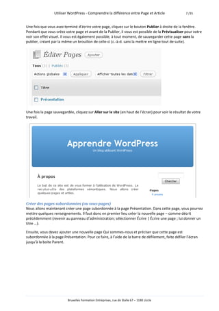 Utiliser WordPress - Comprendre la différence entre Page et Article                 7 /35



Une fois que vous avez terminé d’écrire votre page, cliquez sur le bouton Publier à droite de la fenêtre.
Pendant que vous créez votre page et avant de la Publier, il vous est possible de la Prévisualiser pour votre
voir son effet visuel. Il vous est également possible, à tout moment, de sauvegarder cette page sans la
publier, créant par la même un brouillon de celle-ci (c.-à-d. sans la mettre en ligne tout de suite).




Une fois la page sauvegardée, cliquez sur Aller sur le site (en haut de l’écran) pour voir le résultat de votre
travail.




Créer des pages subordonnées (ou sous-pages)
Nous allons maintenant créer une page subordonnée à la page Présentation. Dans cette page, vous pourrez
mettre quelques renseignements. Il faut donc en premier lieu créer la nouvelle page – comme décrit
précédemment (revenir au panneau d’administration; sélectionner Écrire | Écrire une page ; lui donner un
titre …).

Ensuite, vous devez ajouter une nouvelle page Qui sommes-nous et préciser que cette page est
subordonnée à la page Présentation. Pour ce faire, à l’aide de la barre de défilement, faite défiler l’écran
jusqu’à la boite Parent.




                          Bruxelles Formation Entreprises, rue de Stalle 67 – 1180 Uccle
 