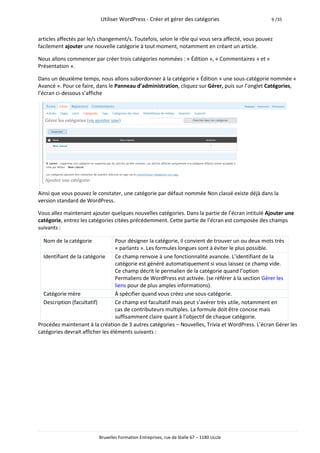 Utiliser WordPress - Créer et gérer des catégories                       9 /35



articles affectés par le/s changement/s. Toutefois, selon le rôle qui vous sera affecté, vous pouvez
facilement ajouter une nouvelle catégorie à tout moment, notamment en créant un article.

Nous allons commencer par créer trois catégories nommées : « Édition », « Commentaires » et «
Présentation ».

Dans un deuxième temps, nous allons subordonner à la catégorie « Édition » une sous-catégorie nommée «
Avancé ». Pour ce faire, dans le Panneau d’administration, cliquez sur Gérer, puis sur l’onglet Catégories,
l’écran ci-dessous s’affiche




Ainsi que vous pouvez le constater, une catégorie par défaut nommée Non classé existe déjà dans la
version standard de WordPress.

Vous allez maintenant ajouter quelques nouvelles catégories. Dans la partie de l’écran intitulé Ajouter une
catégorie, entrez les catégories citées précédemment. Cette partie de l’écran est composée des champs
suivants :

  Nom de la catégorie             Pour désigner la catégorie, il convient de trouver un ou deux mots très
                                  « parlants ». Les formules longues sont à éviter le plus possible.
  Identifiant de la catégorie     Ce champ renvoie à une fonctionnalité avancée. L’identifiant de la
                                  catégorie est généré automatiquement si vous laissez ce champ vide.
                                  Ce champ décrit le permalien de la catégorie quand l’option
                                  Permaliens de WordPress est activée. (se référer à la section Gérer les
                                  liens pour de plus amples informations).
  Catégorie mère                  À spécifier quand vous créez une sous-catégorie.
  Description (facultatif)        Ce champ est facultatif mais peut s’avérer très utile, notamment en
                                  cas de contributeurs multiples. La formule doit être concise mais
                                  suffisamment claire quant à l’objectif de chaque catégorie.
Procédez maintenant à la création de 3 autres catégories – Nouvelles, Trivia et WordPress. L’écran Gérer les
catégories devrait afficher les éléments suivants :




                          Bruxelles Formation Entreprises, rue de Stalle 67 – 1180 Uccle
 