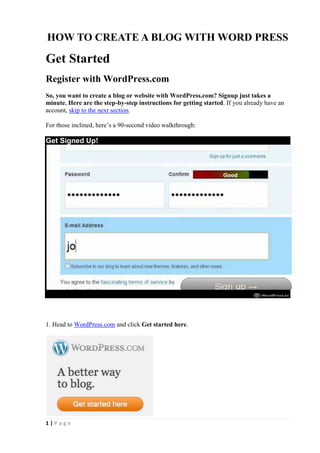 HOW TO CREATE A BLOG WITH WORD PRESS

Get Started
Register with WordPress.com
So, you want to create a blog or website with WordPress.com? Signup just takes a
minute. Here are the step-by-step instructions for getting started. If you already have an
account, skip to the next section.

For those inclined, here’s a 90-second video walkthrough:

Get Signed Up!




1. Head to WordPress.com and click Get started here.




1|Page
 