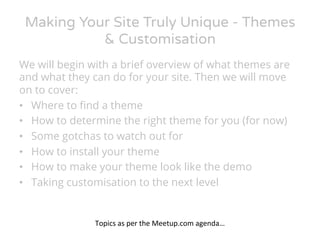 Making Your Site Truly Unique - Themes 
& Customisation 
We will begin with a brief overview of what themes are 
and what they can do for your site. Then we will move 
on to cover: 
• Where to find a theme 
• How to determine the right theme for you (for now) 
• Some gotchas to watch out for 
• How to install your theme 
• How to make your theme look like the demo 
• Taking customisation to the next level 
Topics 
as 
per 
the 
Meetup.com 
agenda… 
 
