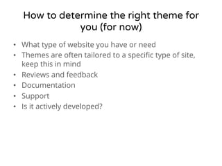 How to determine the right theme for 
you (for now) 
• What type of website you have or need 
• Themes are often tailored to a specific type of site, 
keep this in mind 
• Reviews and feedback 
• Documentation 
• Support 
• Is it actively developed? 
 