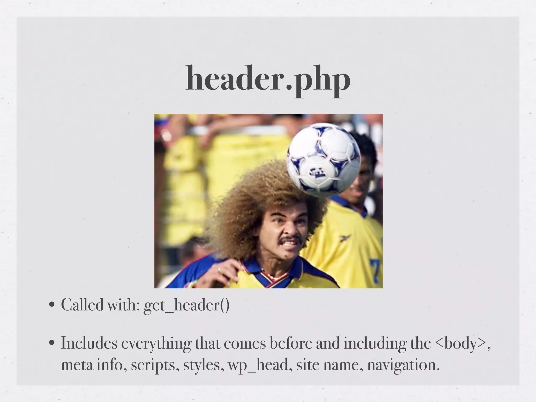 header.php




• Called with: get_header()

• Includes everything that comes before and including the <body>,
  meta info, scripts, styles, wp_head, site name, navigation.
 