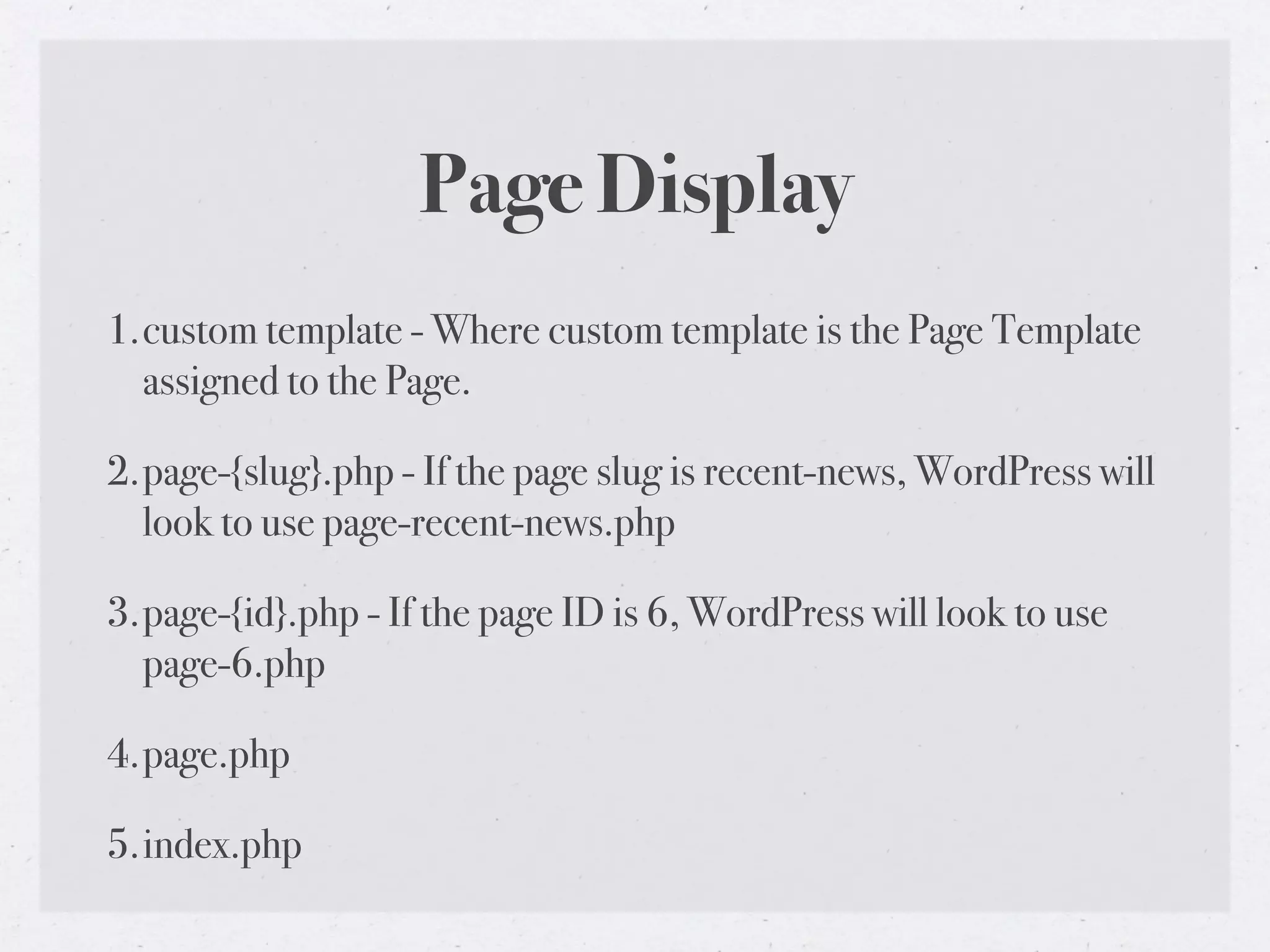 Page Display
1.custom template - Where custom template is the Page Template
  assigned to the Page.

2.page-{slug}.php - If the page slug is recent-news, WordPress will
  look to use page-recent-news.php

3.page-{id}.php - If the page ID is 6, WordPress will look to use
  page-6.php

4.page.php

5.index.php
 
