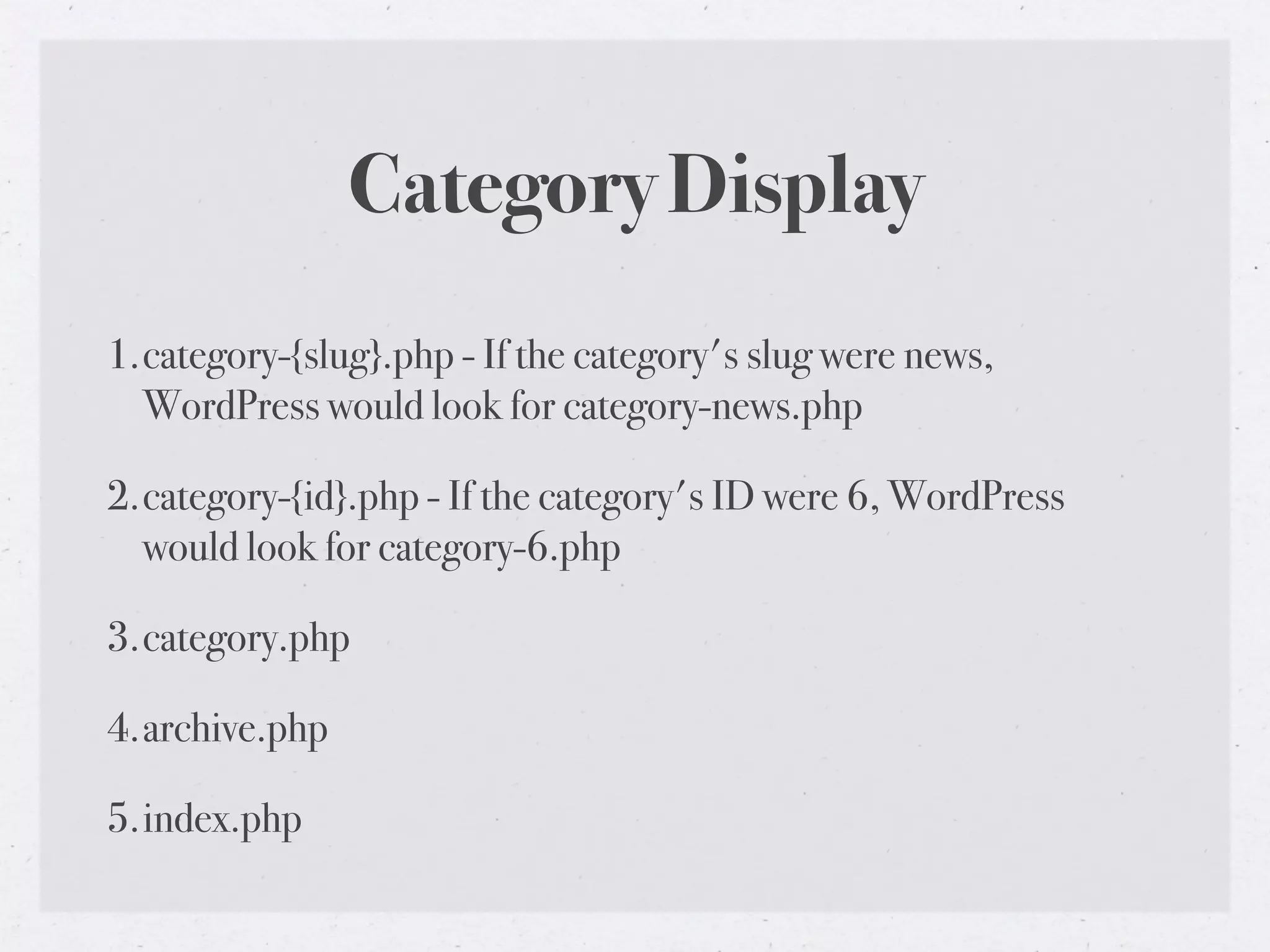 Category Display
1.category-{slug}.php - If the category's slug were news,
  WordPress would look for category-news.php

2.category-{id}.php - If the category's ID were 6, WordPress
  would look for category-6.php

3.category.php

4.archive.php

5.index.php
 