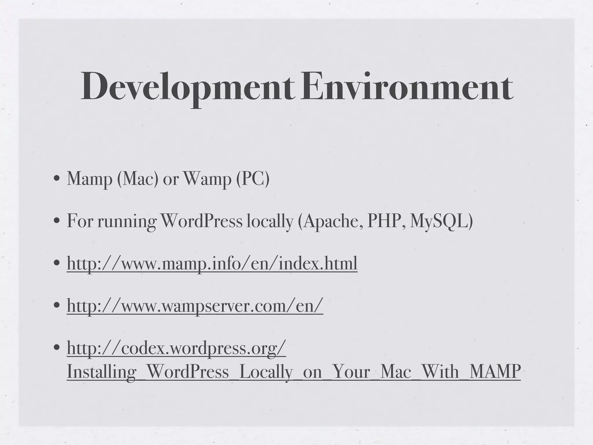 Development Environment

• Mamp (Mac) or Wamp (PC)

• For running WordPress locally (Apache, PHP, MySQL)

• http://www.mamp.info/en/index.html

• http://www.wampserver.com/en/

• http://codex.wordpress.org/
  Installing_WordPress_Locally_on_Your_Mac_With_MAMP
 