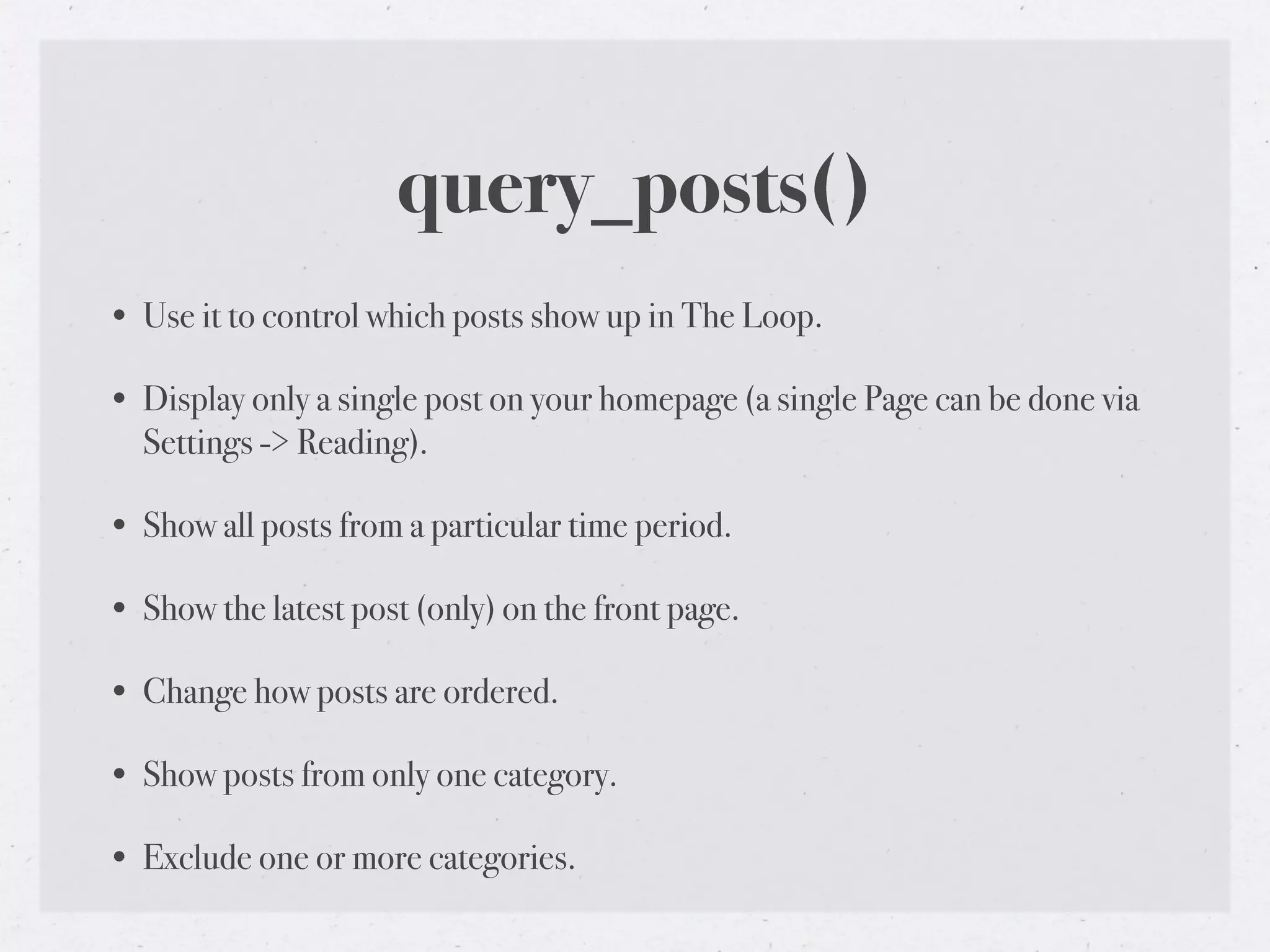 query_posts()
• Use it to control which posts show up in The Loop.

• Display only a single post on your homepage (a single Page can be done via
  Settings -> Reading).

• Show all posts from a particular time period.

• Show the latest post (only) on the front page.

• Change how posts are ordered.

• Show posts from only one category.

• Exclude one or more categories.
 