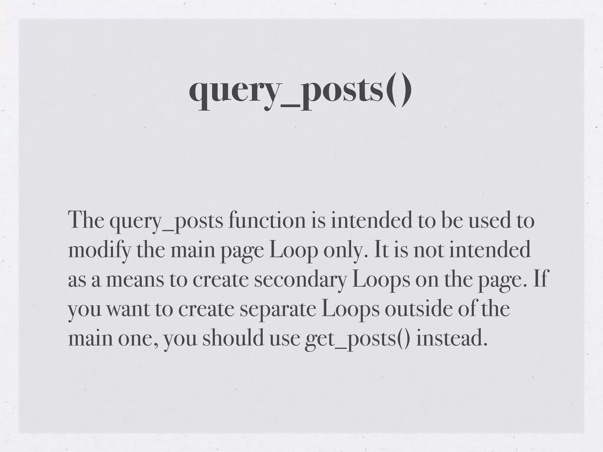 query_posts()


The query_posts function is intended to be used to
modify the main page Loop only. It is not intended
as a means to create secondary Loops on the page. If
you want to create separate Loops outside of the
main one, you should use get_posts() instead.
 