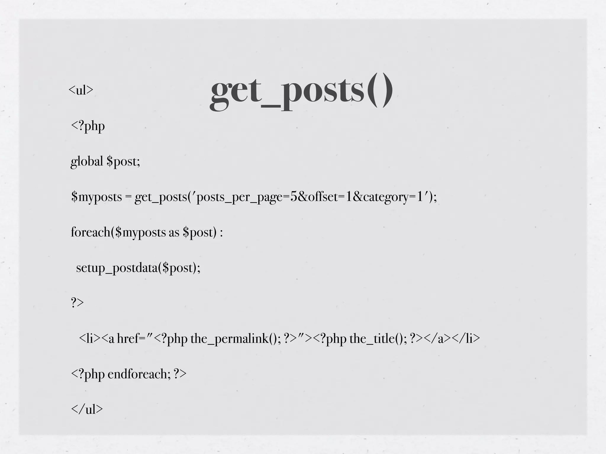 <ul>                      get_posts()
<?php

global $post;

$myposts = get_posts('posts_per_page=5&offset=1&category=1');

foreach($myposts as $post) :

 setup_postdata($post);

?>

 <li><a href="<?php the_permalink(); ?>"><?php the_title(); ?></a></li>

<?php endforeach; ?>

</ul>
 