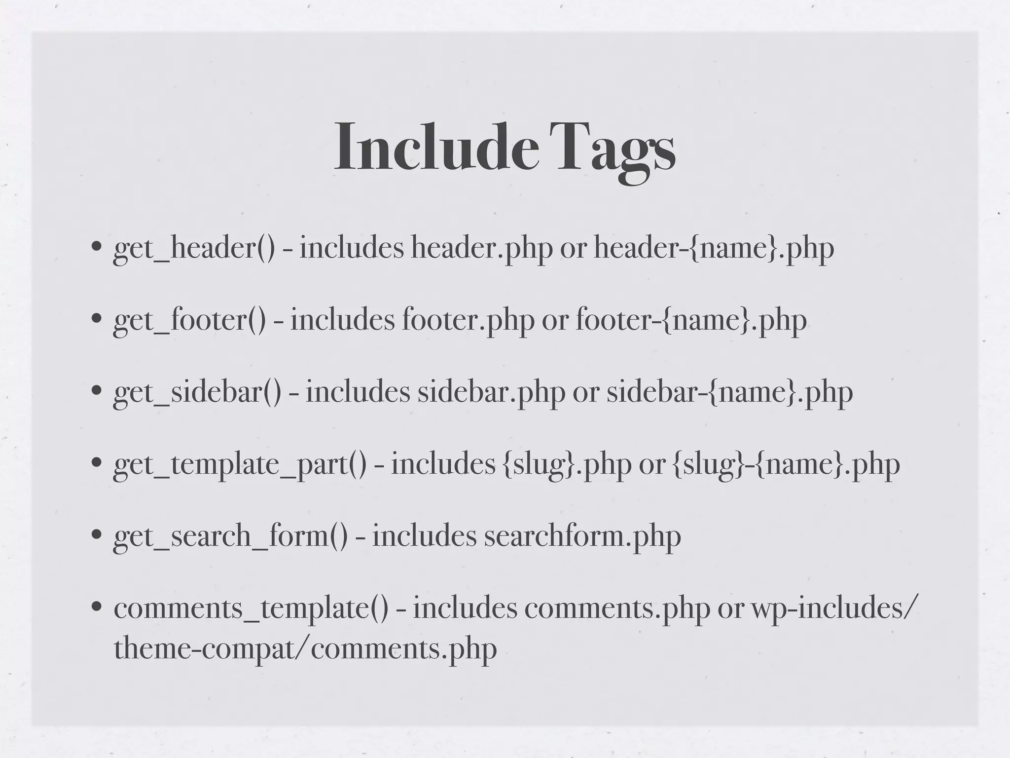 Include Tags
• get_header() - includes header.php or header-{name}.php

• get_footer() - includes footer.php or footer-{name}.php

• get_sidebar() - includes sidebar.php or sidebar-{name}.php

• get_template_part() - includes {slug}.php or {slug}-{name}.php

• get_search_form() - includes searchform.php

• comments_template() - includes comments.php or wp-includes/
  theme-compat/comments.php
 