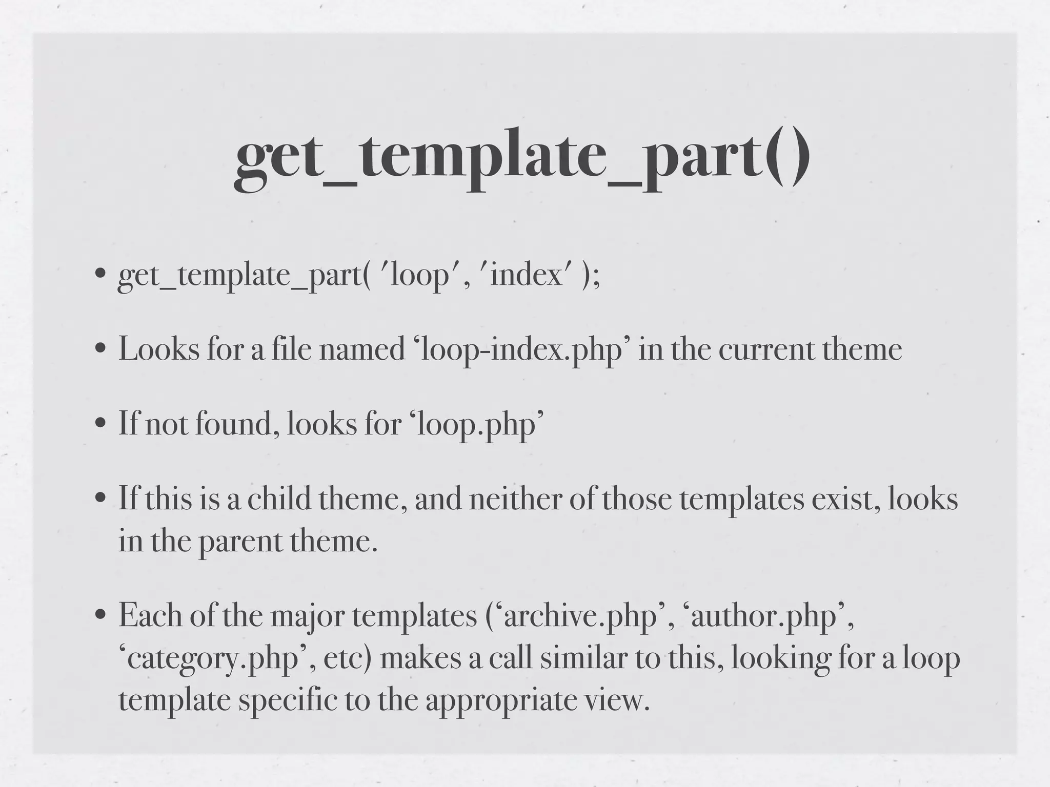 get_template_part()
• get_template_part( 'loop', 'index' );

• Looks for a file named ‘loop-index.php’ in the current theme

• If not found, looks for ‘loop.php’

• If this is a child theme, and neither of those templates exist, looks
  in the parent theme.

• Each of the major templates (‘archive.php’, ‘author.php’,
  ‘category.php’, etc) makes a call similar to this, looking for a loop
  template specific to the appropriate view.
 