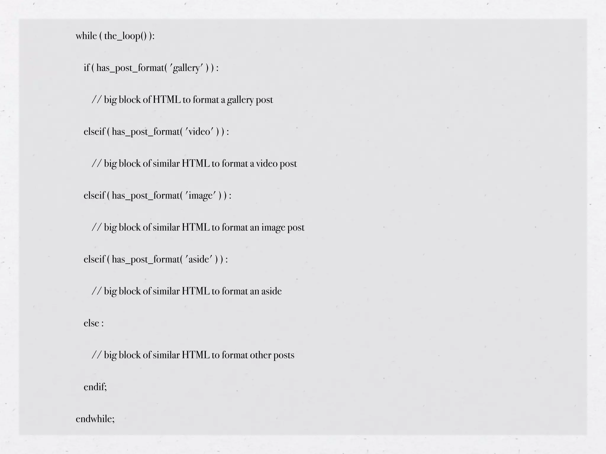 while ( the_loop() ):


  if ( has_post_format( 'gallery' ) ) :


    // big block of HTML to format a gallery post


  elseif ( has_post_format( 'video' ) ) :


    // big block of similar HTML to format a video post


  elseif ( has_post_format( 'image' ) ) :


    // big block of similar HTML to format an image post


  elseif ( has_post_format( 'aside' ) ) :


    // big block of similar HTML to format an aside


  else :


    // big block of similar HTML to format other posts


  endif;


endwhile;
 