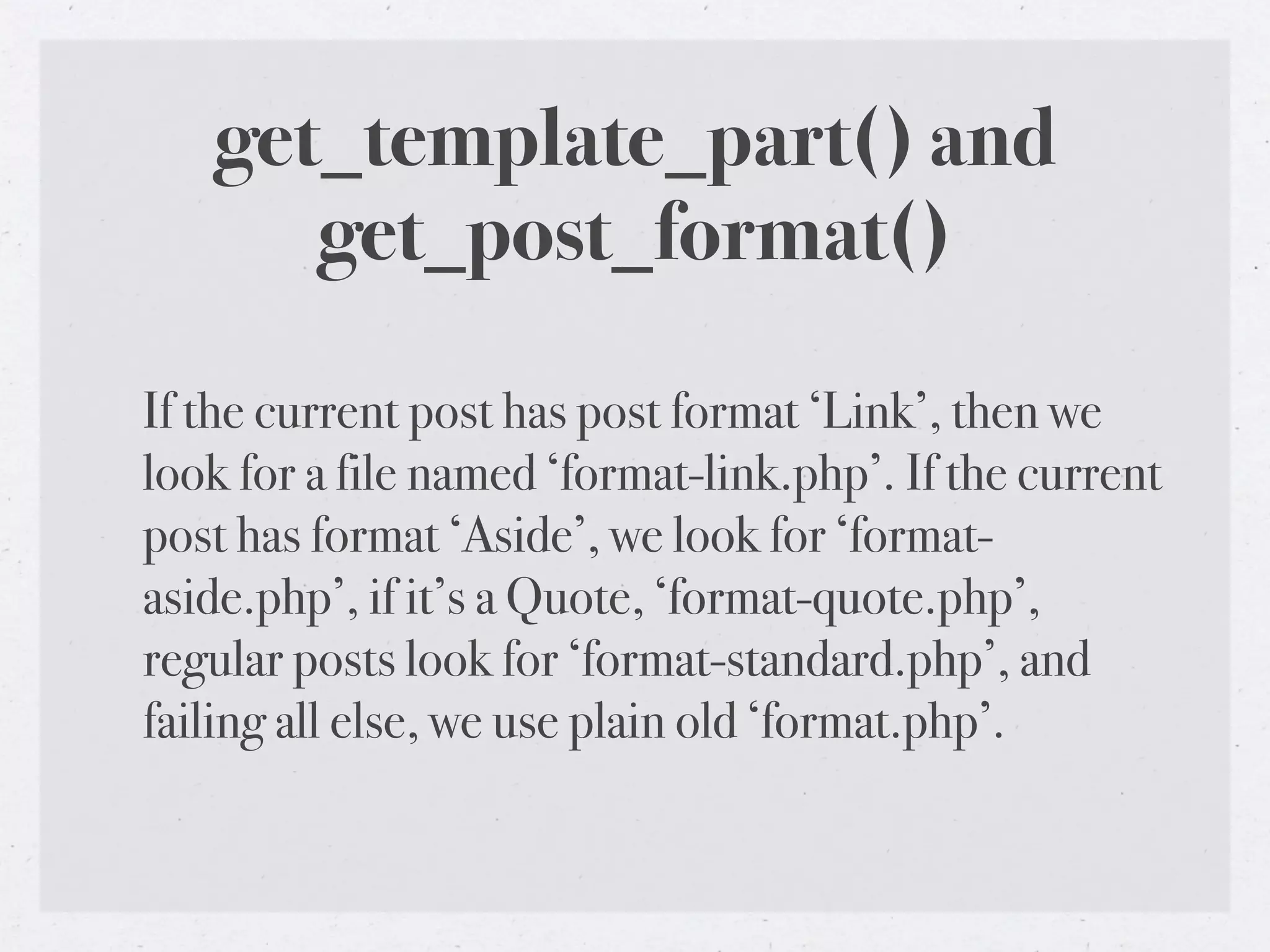 get_template_part() and
      get_post_format()

If the current post has post format ‘Link’, then we
look for a file named ‘format-link.php’. If the current
post has format ‘Aside’, we look for ‘format-
aside.php’, if it’s a Quote, ‘format-quote.php’,
regular posts look for ‘format-standard.php’, and
failing all else, we use plain old ‘format.php’.
 