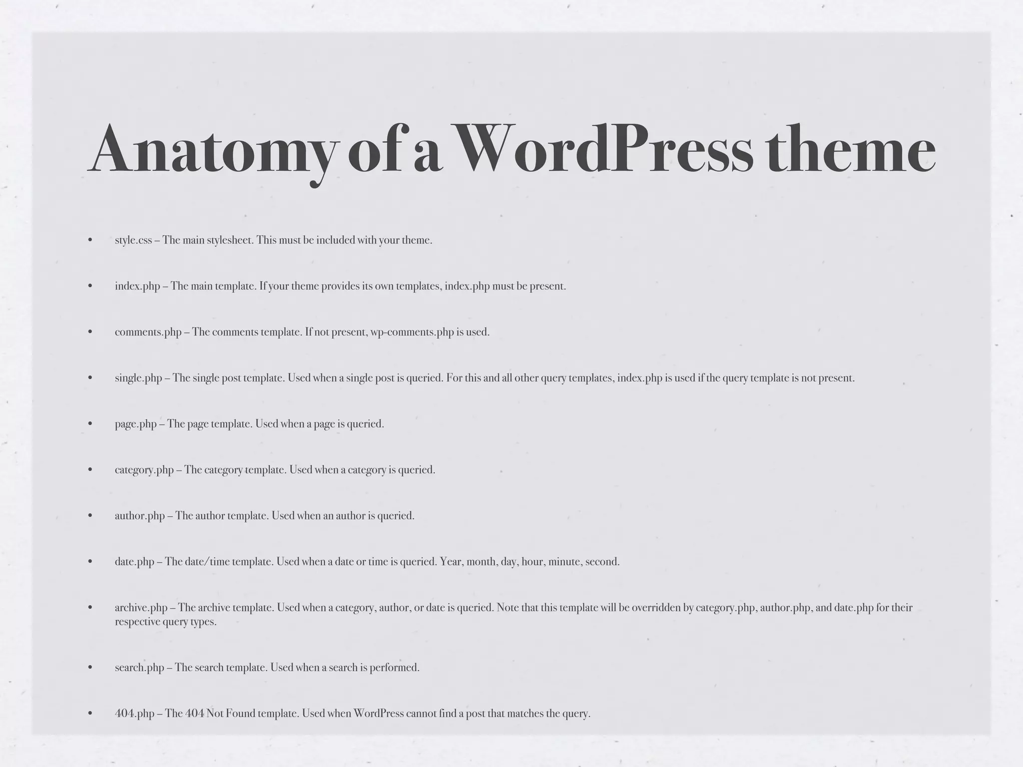 Anatomy of a WordPress theme
•   style.css – The main stylesheet. This must be included with your theme.


•   index.php – The main template. If your theme provides its own templates, index.php must be present.


•   comments.php – The comments template. If not present, wp-comments.php is used.


•   single.php – The single post template. Used when a single post is queried. For this and all other query templates, index.php is used if the query template is not present.


•   page.php – The page template. Used when a page is queried.


•   category.php – The category template. Used when a category is queried.


•   author.php – The author template. Used when an author is queried.


•   date.php – The date/time template. Used when a date or time is queried. Year, month, day, hour, minute, second.


•   archive.php – The archive template. Used when a category, author, or date is queried. Note that this template will be overridden by category.php, author.php, and date.php for their
    respective query types.


•   search.php – The search template. Used when a search is performed.


•   404.php – The 404 Not Found template. Used when WordPress cannot find a post that matches the query.
 