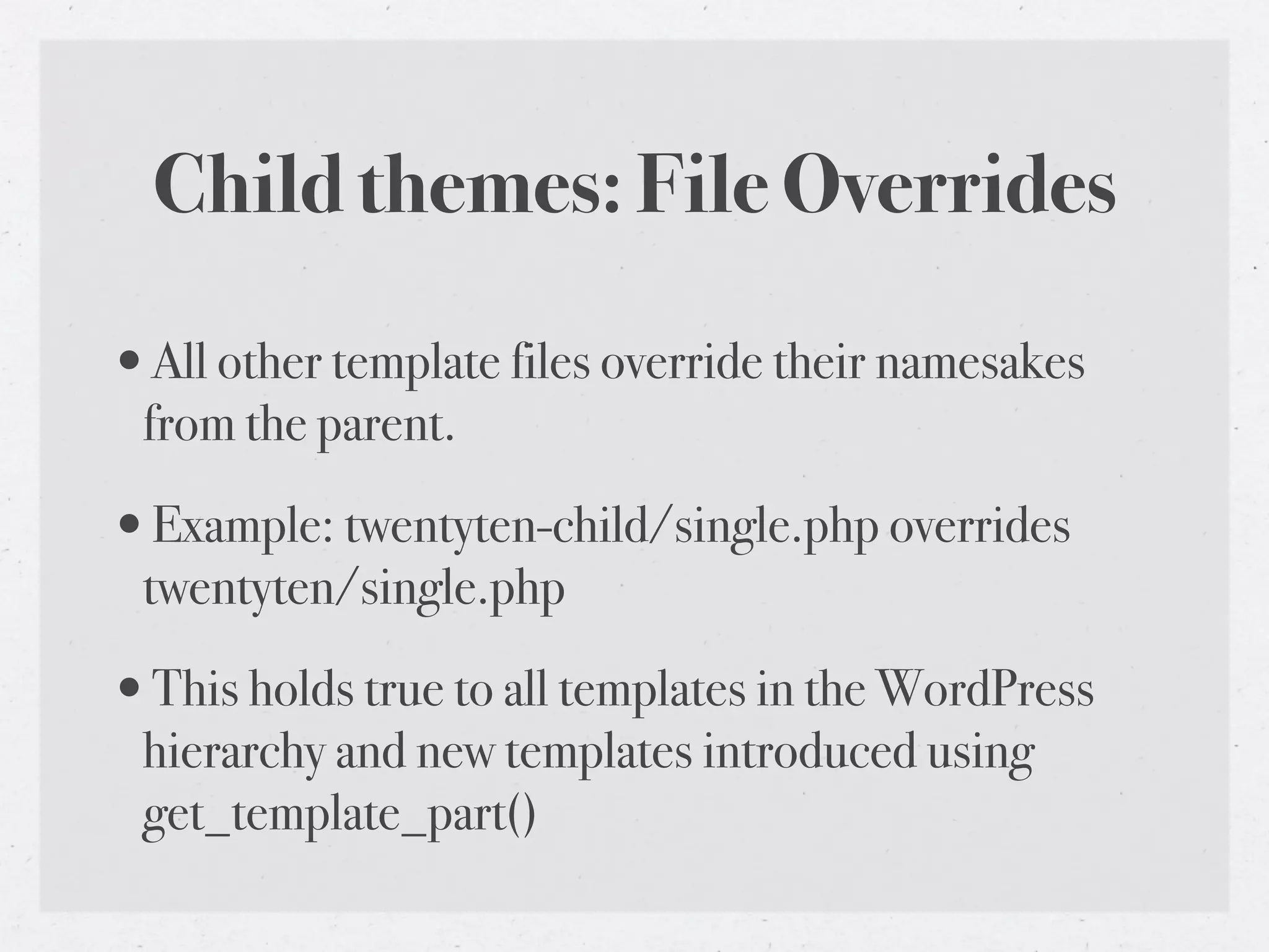 Child themes: File Overrides

•All other template files override their namesakes
 from the parent.

•Example: twentyten-child/single.php overrides
 twentyten/single.php

•This holds true to all templates in the WordPress
 hierarchy and new templates introduced using
 get_template_part()
 