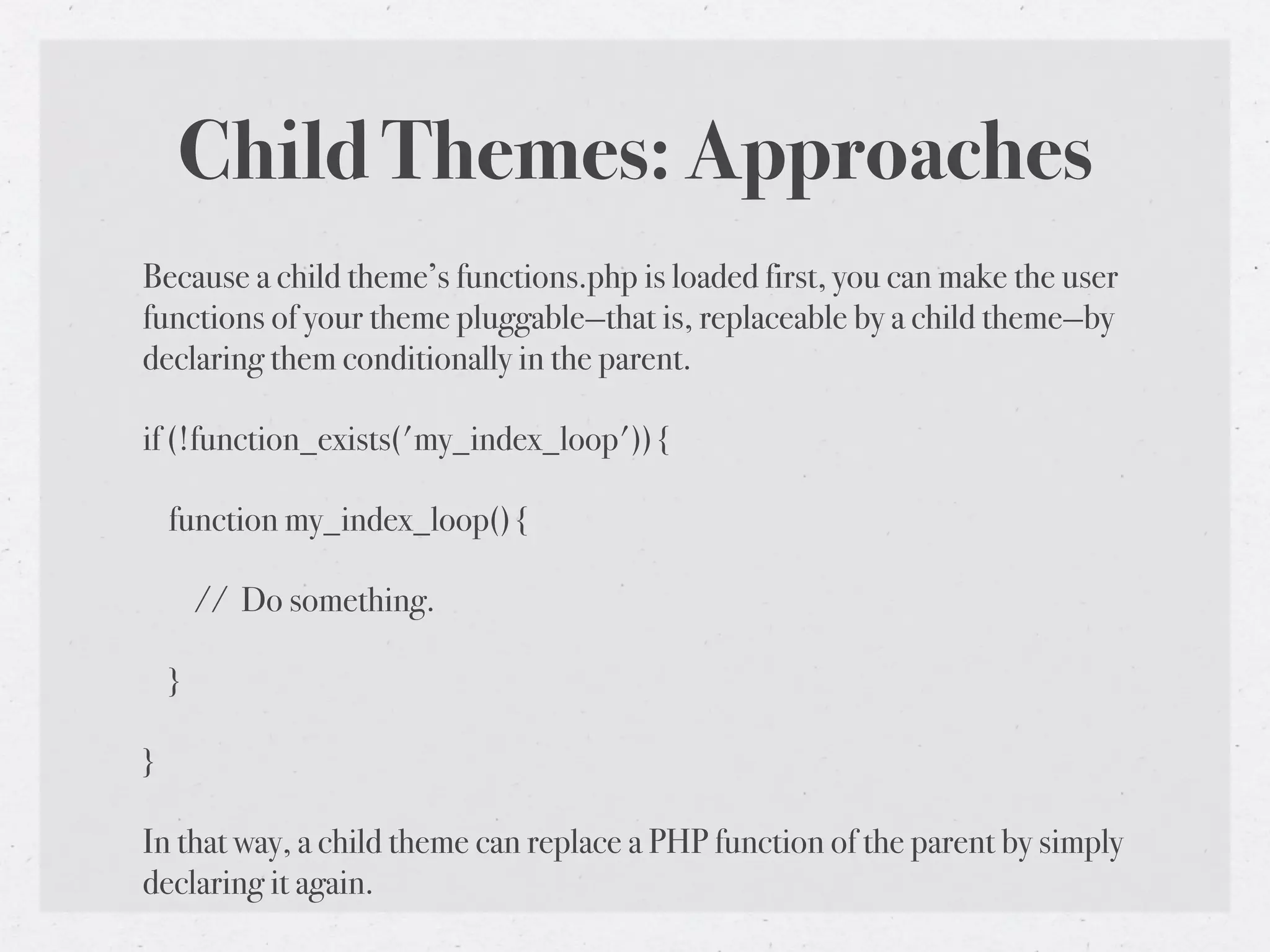 Child Themes: Approaches
Because a child theme’s functions.php is loaded first, you can make the user
functions of your theme pluggable—that is, replaceable by a child theme—by
declaring them conditionally in the parent.

if (!function_exists('my_index_loop')) {

    function my_index_loop() {

        // Do something.

    }

}

In that way, a child theme can replace a PHP function of the parent by simply
declaring it again.
 