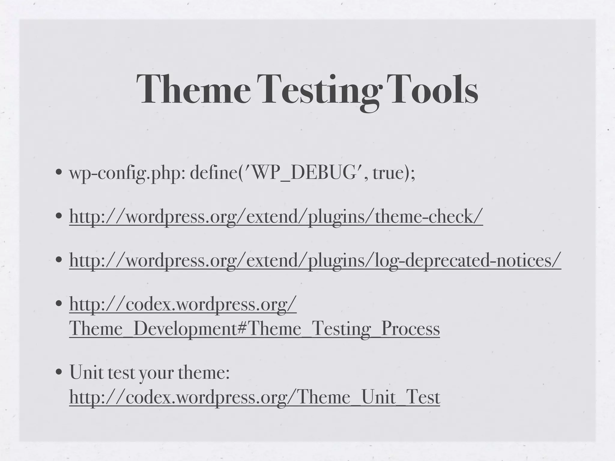Theme Testing Tools
• wp-config.php: define('WP_DEBUG', true);

• http://wordpress.org/extend/plugins/theme-check/

• http://wordpress.org/extend/plugins/log-deprecated-notices/

• http://codex.wordpress.org/
  Theme_Development#Theme_Testing_Process

• Unit test your theme:
  http://codex.wordpress.org/Theme_Unit_Test
 