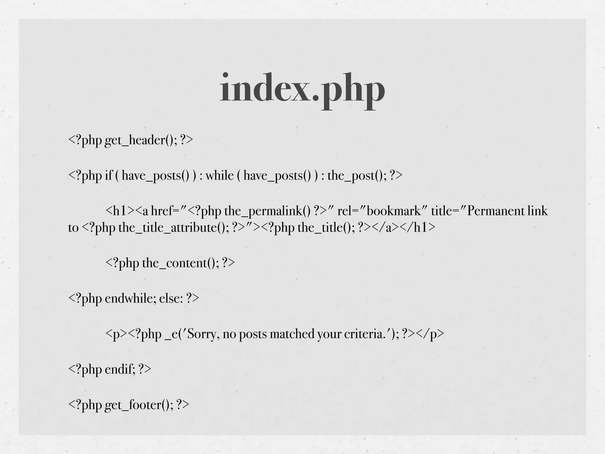 index.php
<?php get_header(); ?>

<?php if ( have_posts() ) : while ( have_posts() ) : the_post(); ?>

!     <h1><a href="<?php the_permalink() ?>" rel="bookmark" title="Permanent link
to <?php the_title_attribute(); ?>"><?php the_title(); ?></a></h1>

!      <?php the_content(); ?>

<?php endwhile; else: ?>

!      <p><?php _e('Sorry, no posts matched your criteria.'); ?></p>

<?php endif; ?>

<?php get_footer(); ?>
 