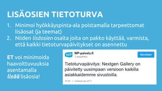 LISÄOSIEN TIETOTURVA
1. Minimoi hyökkäyspinta-ala poistamalla tarpeettomat
lisäosat (ja teemat)
2. Niiden lisäosien osalta joita on pakko käyttää, varmista,
että kaikki tietoturvapäivitykset on asennettu
ET voi minimoida
haavoittuvuuksia
asentamalla
lisää lisäosia!
 