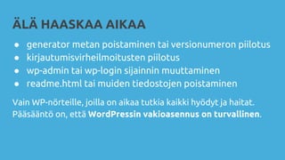 ÄLÄ HAASKAA AIKAA
● generator metan poistaminen tai versionumeron piilotus
● kirjautumisvirheilmoitusten piilotus
● wp-admin tai wp-login sijainnin muuttaminen
● readme.html tai muiden tiedostojen poistaminen
Vain WP-nörteille, joilla on aikaa tutkia kaikki hyödyt ja haitat.
Pääsääntö on, että WordPressin vakioasennus on turvallinen.
 