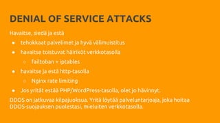 DENIAL OF SERVICE ATTACKS
Havaitse, siedä ja estä
● tehokkaat palvelimet ja hyvä välimuistitus
● havaitse toistuvat häiriköt verkkotasolla
○ failtoban + iptables
● havaitse ja estä http-tasolla
○ Nginx rate limiting
● Jos yrität estää PHP/WordPress-tasolla, olet jo hävinnyt.
DDOS on jatkuvaa kilpajuoksua. Yritä löytää palveluntarjoaja, joka hoitaa
DDOS-suojauksen puolestasi, mieluiten verkkotasolla.
 