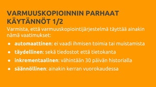 VARMUUSKOPIOINNIN PARHAAT
KÄYTÄNNÖT 1/2
Varmista, että varmuuskopiointijärjestelmä täyttää ainakin
nämä vaatimukset:
● automaattinen: ei vaadi ihmisen toimia tai muistamista
● täydellinen: sekä tiedostot että tietokanta
● inkrementaalinen: vähintään 30 päivän historialla
● säännöllinen: ainakin kerran vuorokaudessa
 