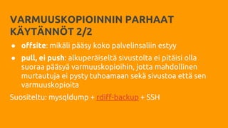 VARMUUSKOPIOINNIN PARHAAT
KÄYTÄNNÖT 2/2
● offsite: mikäli pääsy koko palvelinsaliin estyy
● pull, ei push: alkuperäiseltä sivustolta ei pitäisi olla
suoraa pääsyä varmuuskopioihin, jotta mahdollinen
murtautuja ei pysty tuhoamaan sekä sivustoa että sen
varmuuskopioita
Suositeltu: mysqldump + rdiff-backup + SSH
 