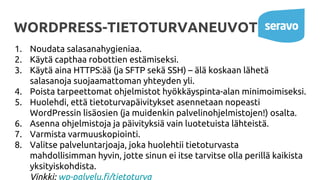 WORDPRESS-TIETOTURVANEUVOT
1. Noudata salasanahygieniaa.
2. Käytä capthaa robottien estämiseksi.
3. Käytä aina HTTPS:ää (ja SFTP sekä SSH) – älä koskaan lähetä
salasanoja suojaamattoman yhteyden yli.
4. Poista tarpeettomat ohjelmistot hyökkäyspinta-alan minimoimiseksi.
5. Huolehdi, että tietoturvapäivitykset asennetaan nopeasti
WordPressin lisäosien (ja muidenkin palvelinohjelmistojen!) osalta.
6. Asenna ohjelmistoja ja päivityksiä vain luotetuista lähteistä.
7. Varmista varmuuskopiointi.
8. Valitse palveluntarjoaja, joka huolehtii tietoturvasta
mahdollisimman hyvin, jotte sinun ei itse tarvitse olla perillä kaikista
yksityiskohdista.
Vinkki: wp-palvelu.fi/tietoturva
 