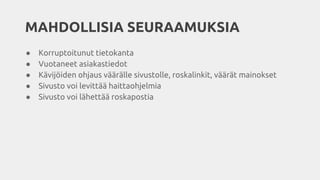 MAHDOLLISIA SEURAAMUKSIA
● Korruptoitunut tietokanta
● Vuotaneet asiakastiedot
● Kävijöiden ohjaus väärälle sivustolle, roskalinkit, väärät mainokset
● Sivusto voi levittää haittaohjelmia
● Sivusto voi lähettää roskapostia
 