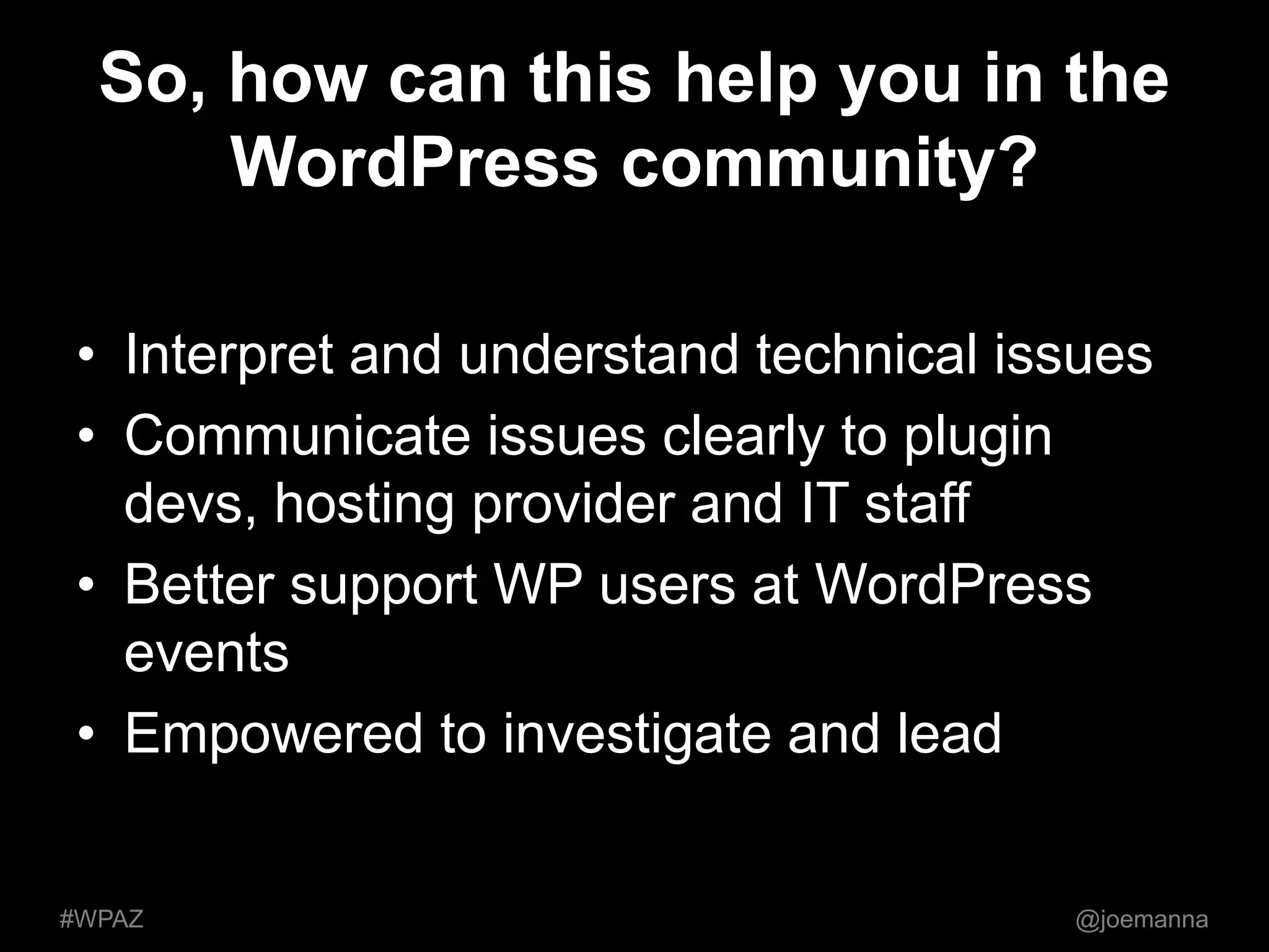 So, how can this help you in the 
WordPress community? 
• Interpret and understand technical issues 
• Communicate issues clearly to plugin 
devs, hosting provider and IT staff 
• Better support WP users at WordPress 
events 
• Empowered to investigate and lead 
#WPAZ @joemanna 
 