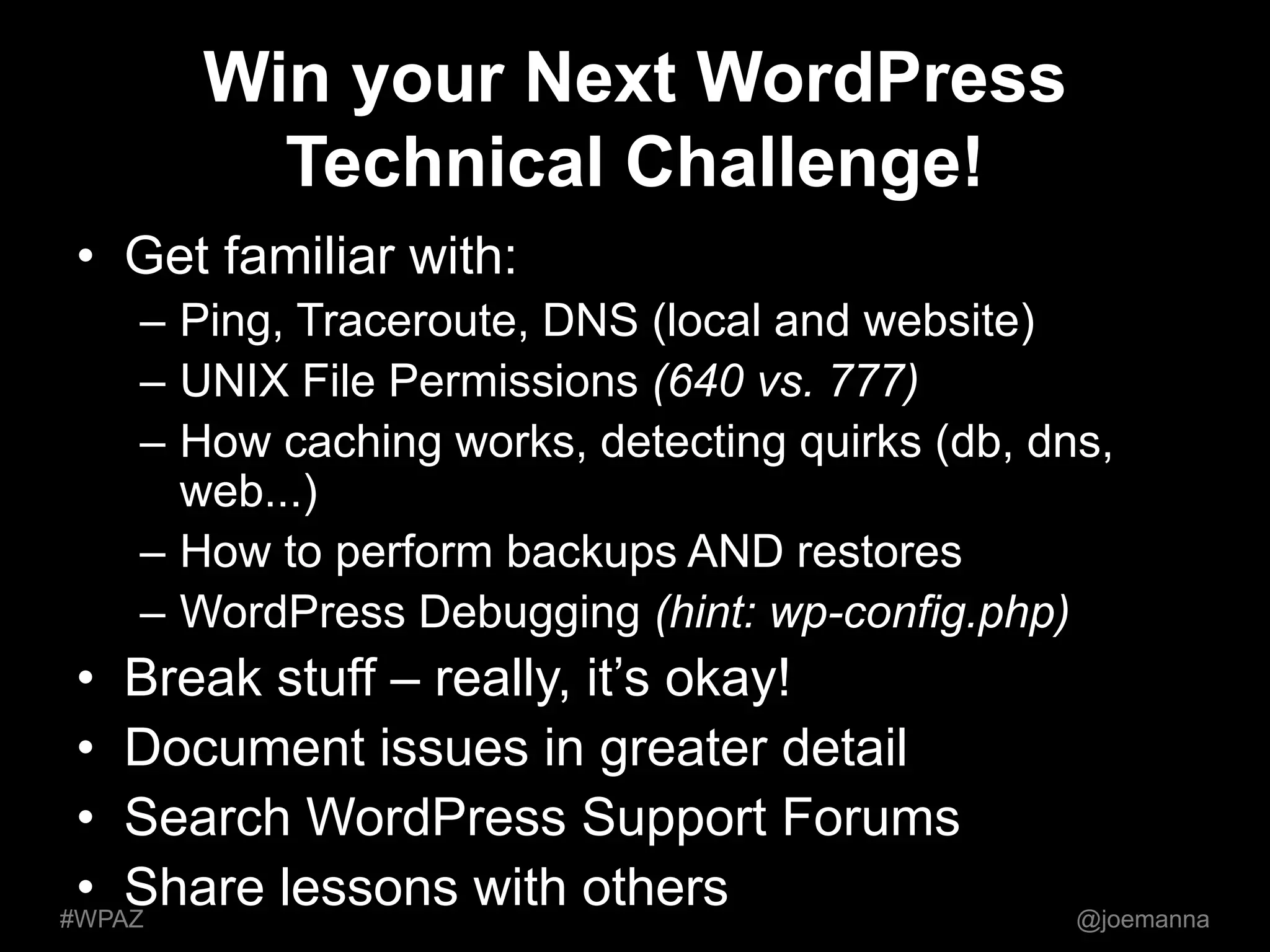 Win your Next WordPress 
Technical Challenge! 
• Get familiar with: 
– Ping, Traceroute, DNS (local and website) 
– UNIX File Permissions (640 vs. 777) 
– How caching works, detecting quirks (db, dns, 
web...) 
– How to perform backups AND restores 
– WordPress Debugging (hint: wp-config.php) 
• Break stuff – really, it’s okay! 
• Document issues in greater detail 
• Search WordPress Support Forums 
• Share lessons with others 
#WPAZ @joemanna 
 