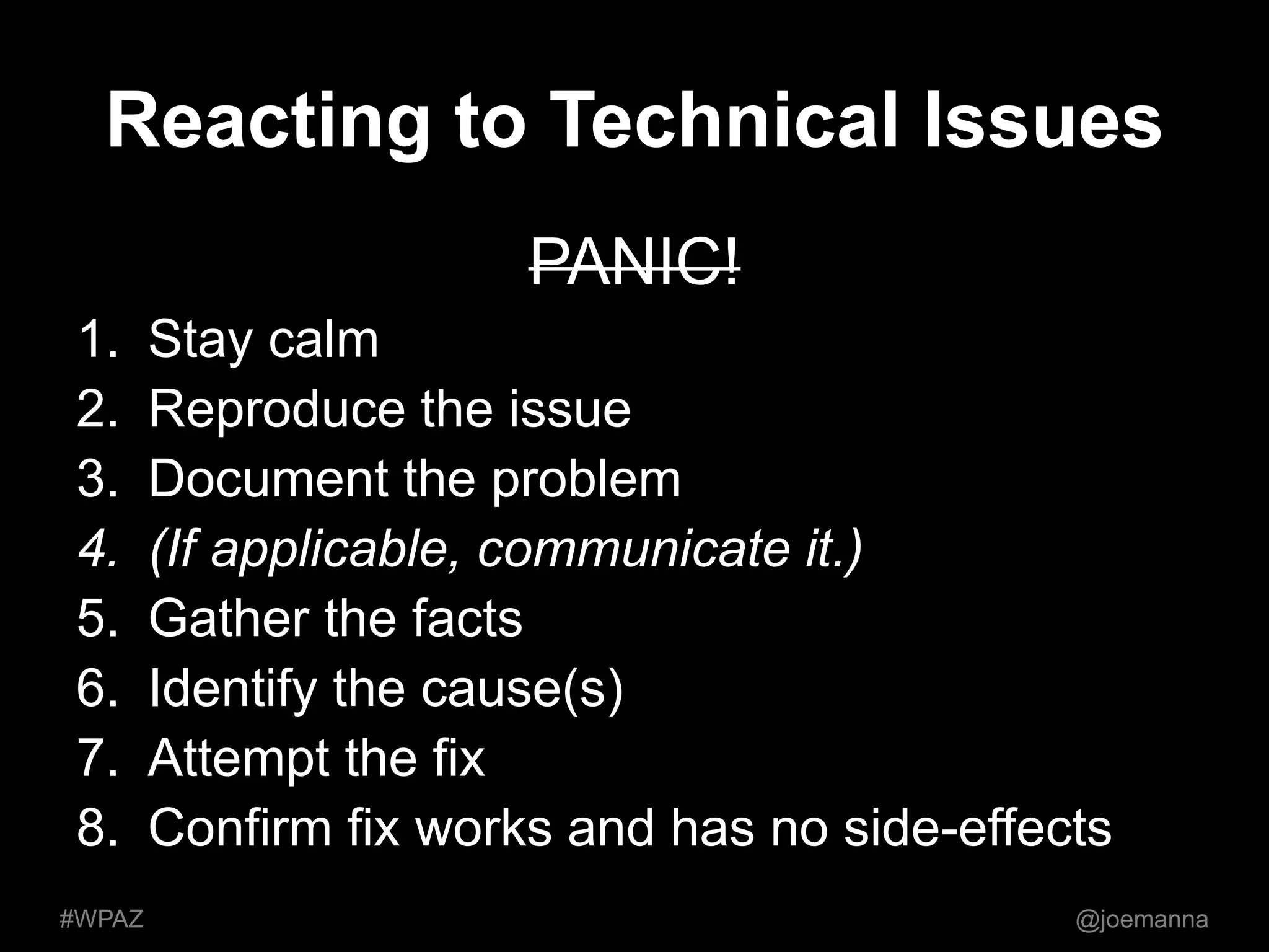 Reacting to Technical Issues 
PANIC! 
1. Stay calm 
2. Reproduce the issue 
3. Document the problem 
4. (If applicable, communicate it.) 
5. Gather the facts 
6. Identify the cause(s) 
7. Attempt the fix 
8. Confirm fix works and has no side-effects 
#WPAZ @joemanna 
 