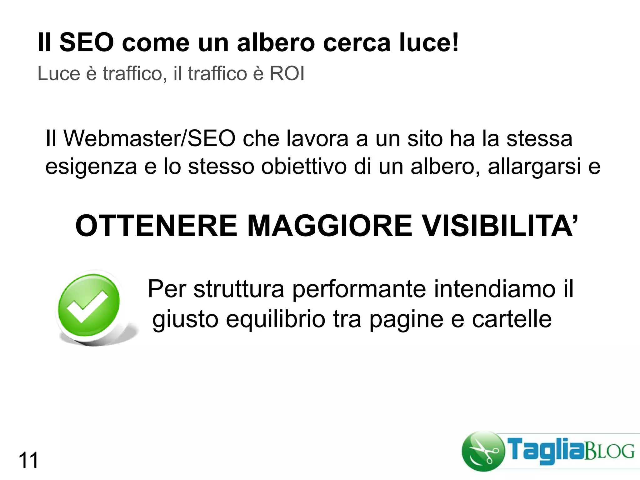 Il SEO come un albero cerca luce!
 Luce è traffico, il traffico è ROI


     Il Webmaster/SEO che lavora a un sito ha la stessa
     esigenza e lo stesso obiettivo di un albero, allargarsi e

        OTTENERE MAGGIORE VISIBILITA’

               Per struttura performante intendiamo il
               giusto equilibrio tra pagine e cartelle




11
 