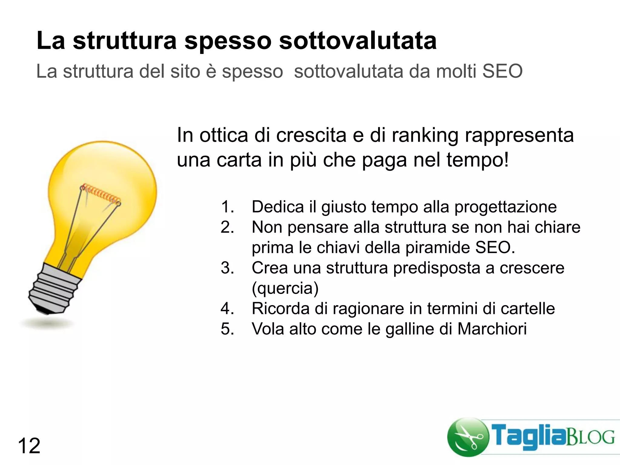 La struttura spesso sottovalutata
 La struttura del sito è spesso sottovalutata da molti SEO


                 In ottica di crescita e di ranking rappresenta
                 una carta in più che paga nel tempo!

                      1. Dedica il giusto tempo alla progettazione
                      2. Non pensare alla struttura se non hai chiare
                         prima le chiavi della piramide SEO.
                      3. Crea una struttura predisposta a crescere
                         (quercia)
                      4. Ricorda di ragionare in termini di cartelle
                      5. Vola alto come le galline di Marchiori




12
 
