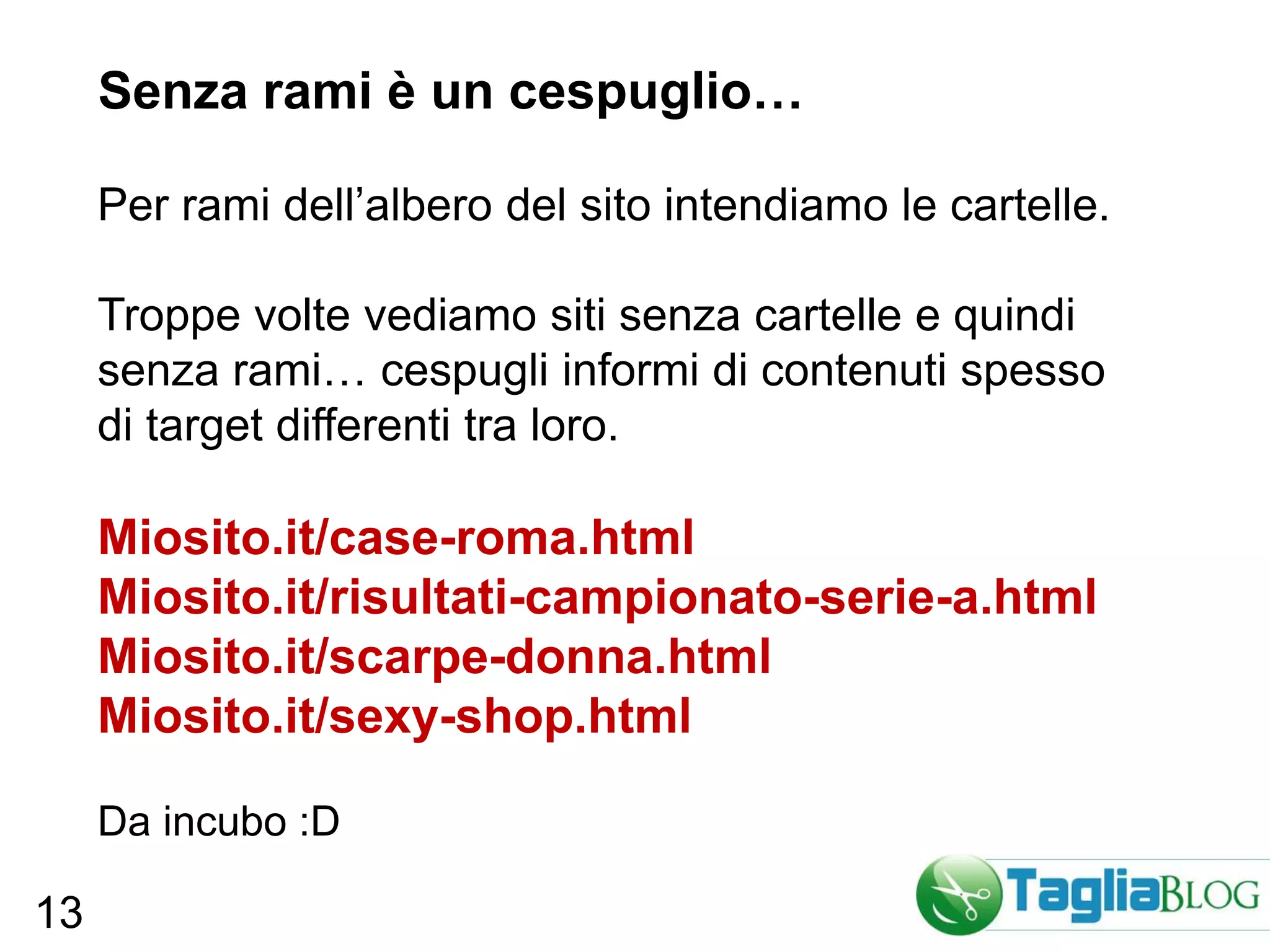 Senza rami è un cespuglio…

     Per rami dell’albero del sito intendiamo le cartelle.

     Troppe volte vediamo siti senza cartelle e quindi
     senza rami… cespugli informi di contenuti spesso
     di target differenti tra loro.

     Miosito.it/case-roma.html
     Miosito.it/risultati-campionato-serie-a.html
     Miosito.it/scarpe-donna.html
     Miosito.it/sexy-shop.html

     Da incubo :D

13
 