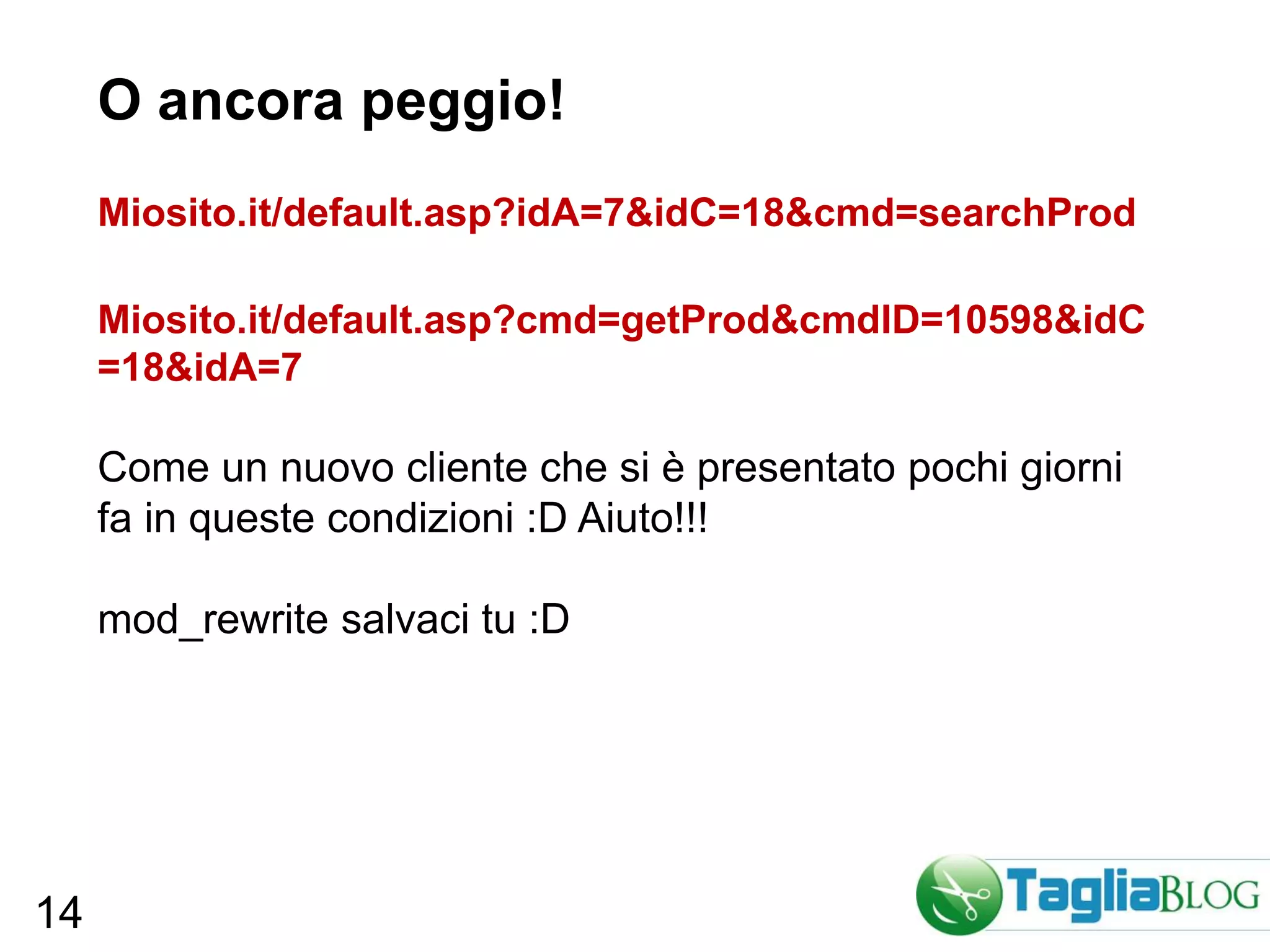 O ancora peggio!
     Miosito.it/default.asp?idA=7&idC=18&cmd=searchProd

     Miosito.it/default.asp?cmd=getProd&cmdID=10598&idC
     =18&idA=7

     Come un nuovo cliente che si è presentato pochi giorni
     fa in queste condizioni :D Aiuto!!!

     mod_rewrite salvaci tu :D




14
 