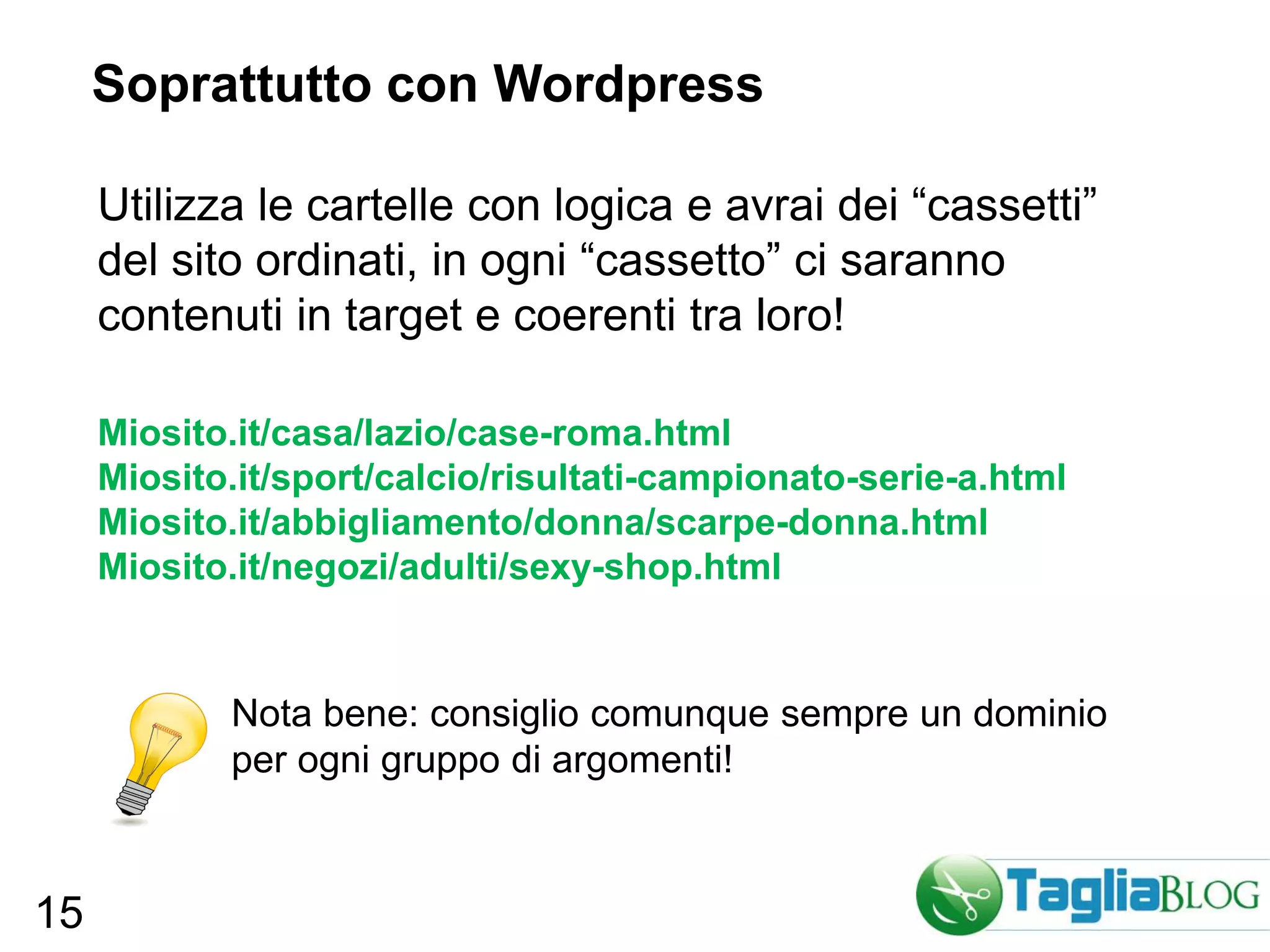 Soprattutto con Wordpress

     Utilizza le cartelle con logica e avrai dei “cassetti”
     del sito ordinati, in ogni “cassetto” ci saranno
     contenuti in target e coerenti tra loro!

     Miosito.it/casa/lazio/case-roma.html
     Miosito.it/sport/calcio/risultati-campionato-serie-a.html
     Miosito.it/abbigliamento/donna/scarpe-donna.html
     Miosito.it/negozi/adulti/sexy-shop.html


            Nota bene: consiglio comunque sempre un dominio
            per ogni gruppo di argomenti!



15
 