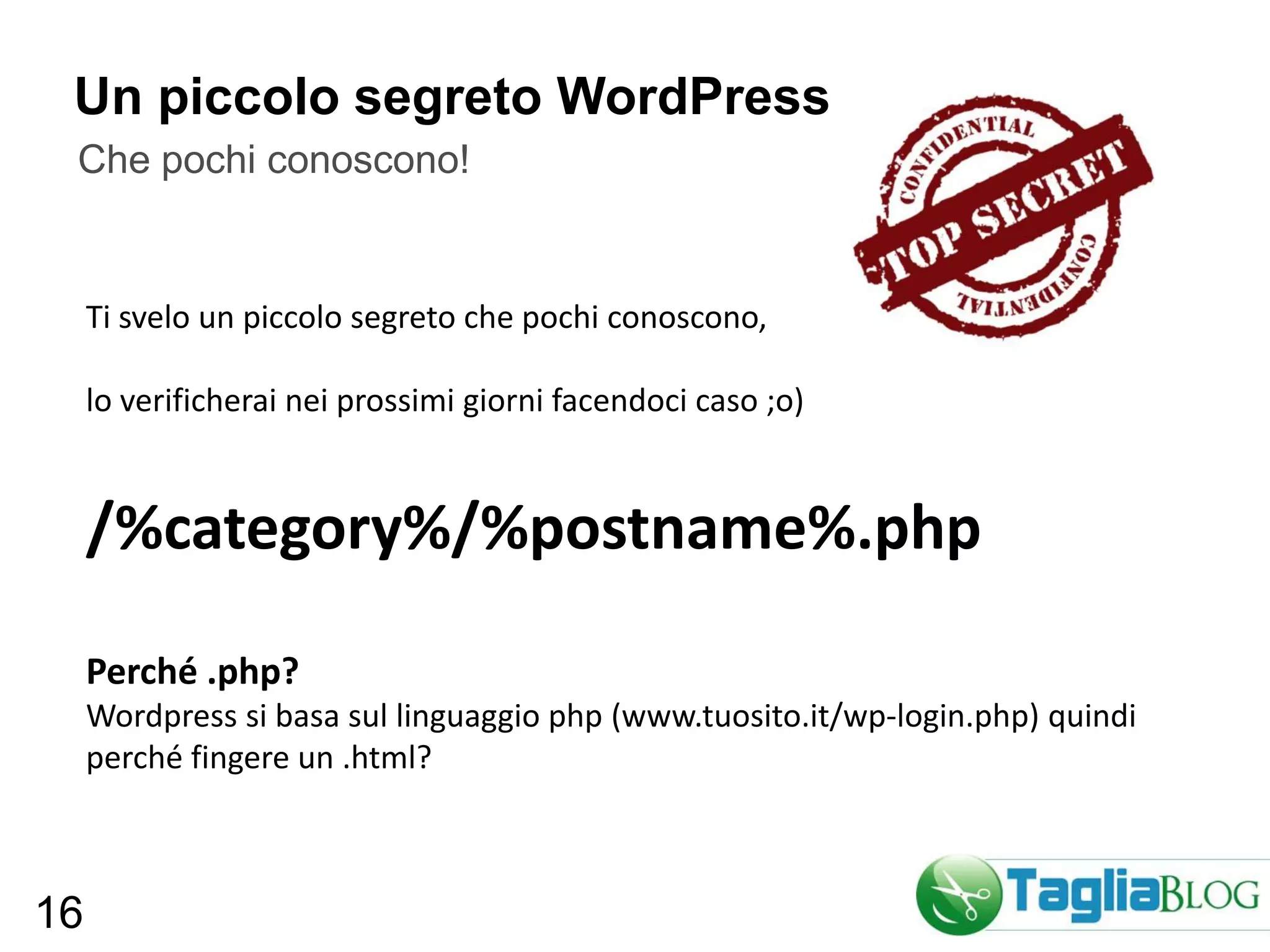 Un piccolo segreto WordPress
 Che pochi conoscono!


     Ti svelo un piccolo segreto che pochi conoscono,

     lo verificherai nei prossimi giorni facendoci caso ;o)


     /%category%/%postname%.php

     Perché .php?
     Wordpress si basa sul linguaggio php (www.tuosito.it/wp-login.php) quindi
     perché fingere un .html?



16
 