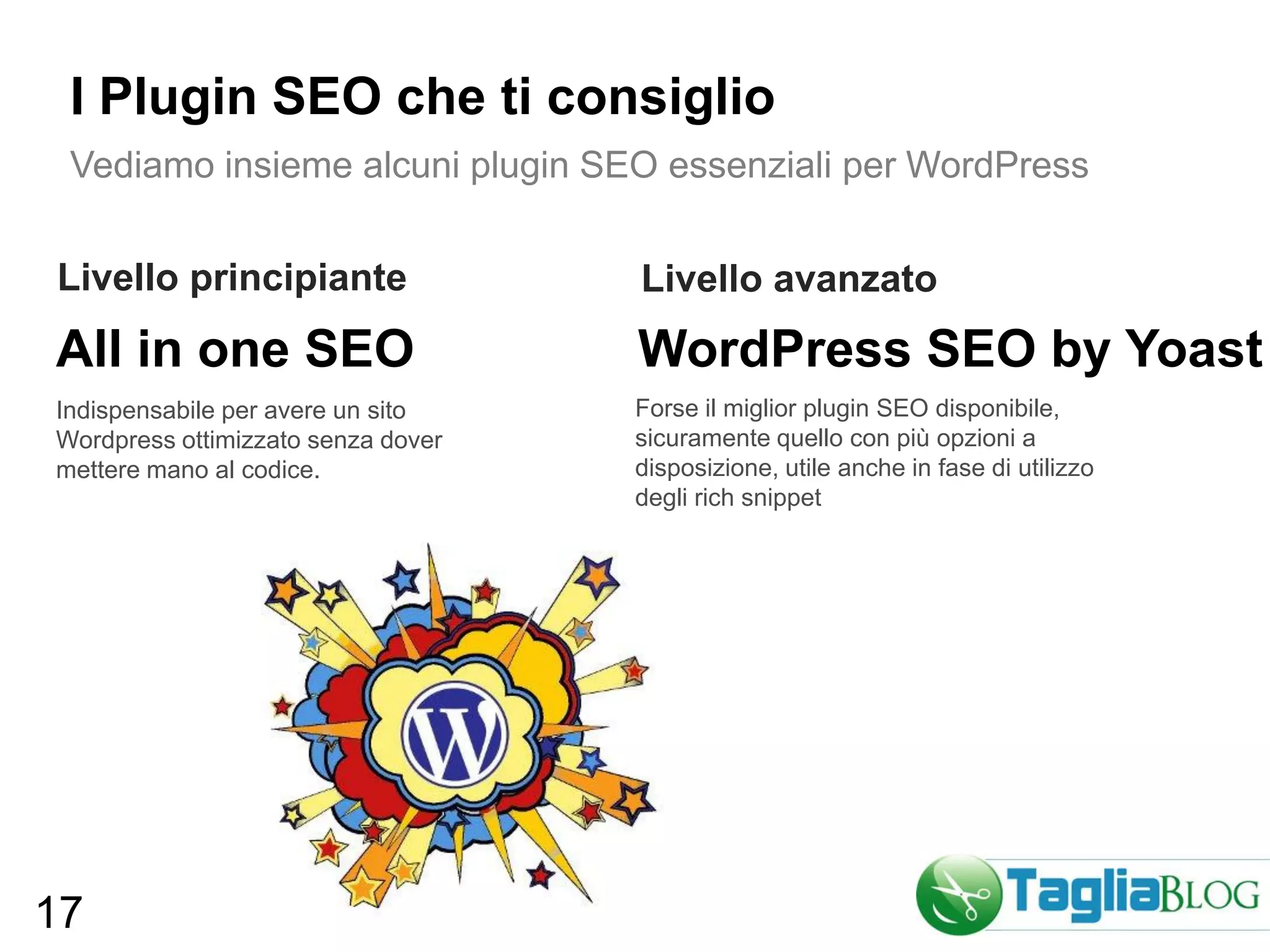 I Plugin SEO che ti consiglio
 Vediamo insieme alcuni plugin SEO essenziali per WordPress


Livello principiante                Livello avanzato
All in one SEO                      WordPress SEO by Yoast
Indispensabile per avere un sito    Forse il miglior plugin SEO disponibile,
Wordpress ottimizzato senza dover   sicuramente quello con più opzioni a
mettere mano al codice.             disposizione, utile anche in fase di utilizzo
                                    degli rich snippet




17
 
