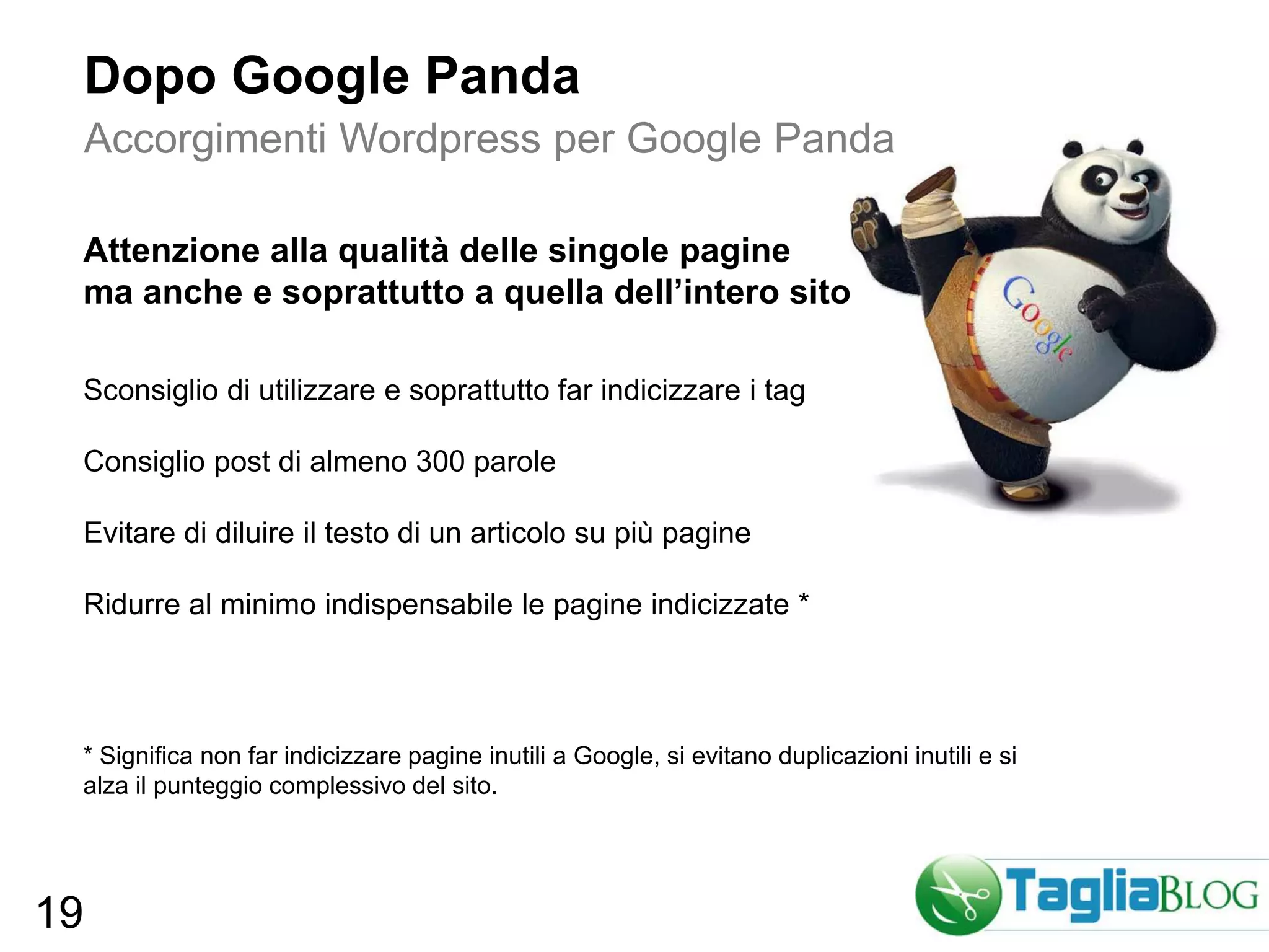Dopo Google Panda
     Accorgimenti Wordpress per Google Panda

 Attenzione alla qualità delle singole pagine
 ma anche e soprattutto a quella dell’intero sito

 Sconsiglio di utilizzare e soprattutto far indicizzare i tag

 Consiglio post di almeno 300 parole

 Evitare di diluire il testo di un articolo su più pagine

 Ridurre al minimo indispensabile le pagine indicizzate *




 * Significa non far indicizzare pagine inutili a Google, si evitano duplicazioni inutili e si
 alza il punteggio complessivo del sito.




19
 
