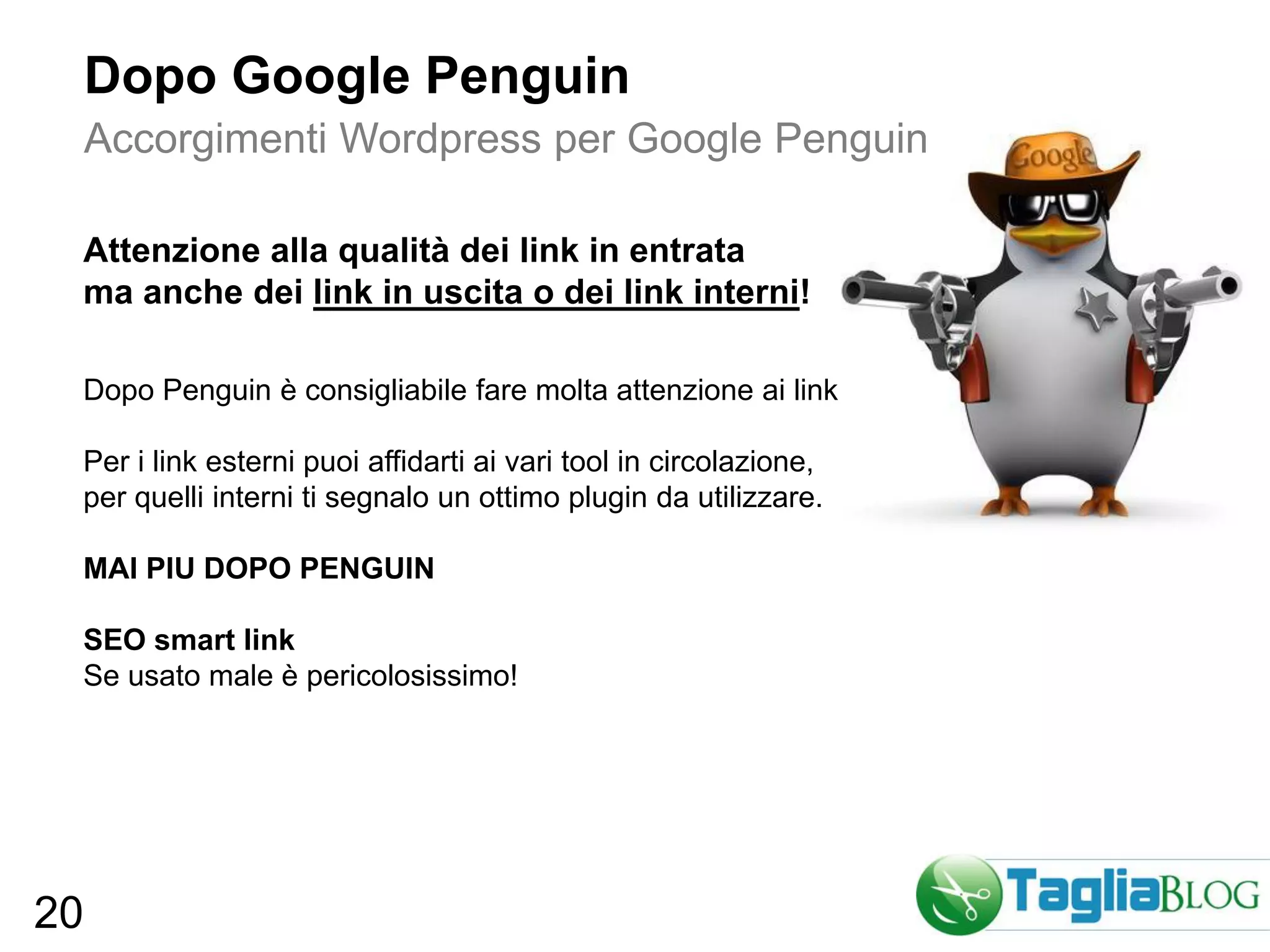 Dopo Google Penguin
     Accorgimenti Wordpress per Google Penguin

 Attenzione alla qualità dei link in entrata
 ma anche dei link in uscita o dei link interni!

 Dopo Penguin è consigliabile fare molta attenzione ai link

 Per i link esterni puoi affidarti ai vari tool in circolazione,
 per quelli interni ti segnalo un ottimo plugin da utilizzare.

 MAI PIU DOPO PENGUIN

 SEO smart link
 Se usato male è pericolosissimo!




20
 