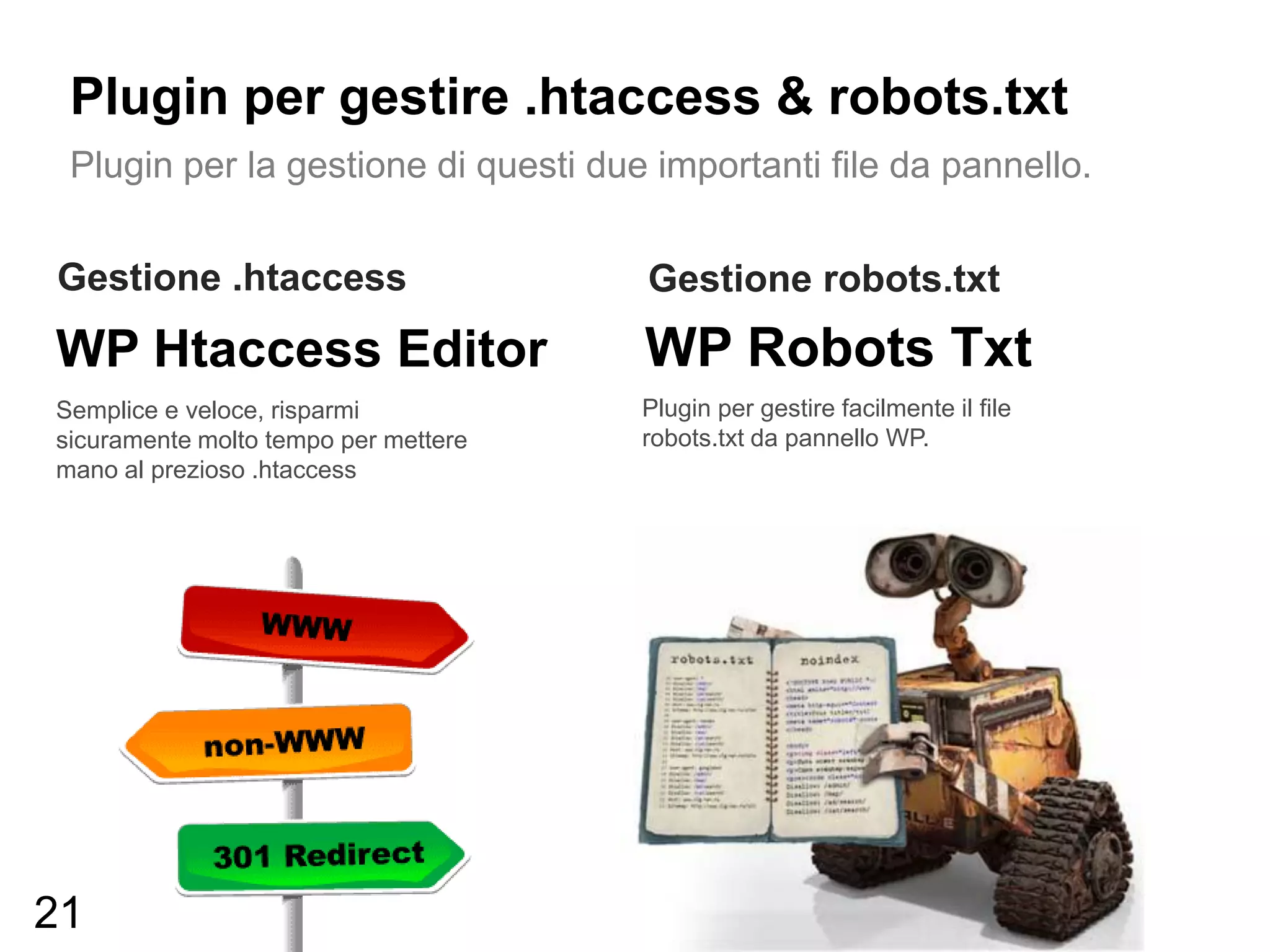 Plugin per gestire .htaccess & robots.txt
 Plugin per la gestione di questi due importanti file da pannello.


Gestione .htaccess                    Gestione robots.txt
WP Htaccess Editor                    WP Robots Txt
Semplice e veloce, risparmi           Plugin per gestire facilmente il file
sicuramente molto tempo per mettere   robots.txt da pannello WP.
mano al prezioso .htaccess




21
 