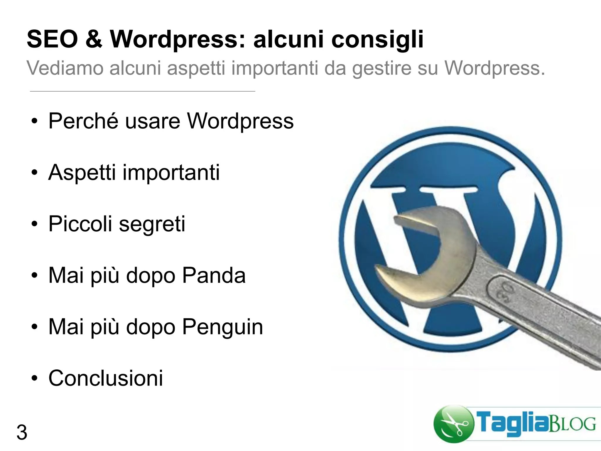SEO & Wordpress: alcuni consigli
Vediamo alcuni aspetti importanti da gestire su Wordpress.

    • Perché usare Wordpress

    • Aspetti importanti

    • Piccoli segreti

    • Mai più dopo Panda

    • Mai più dopo Penguin

    • Conclusioni

3
 
