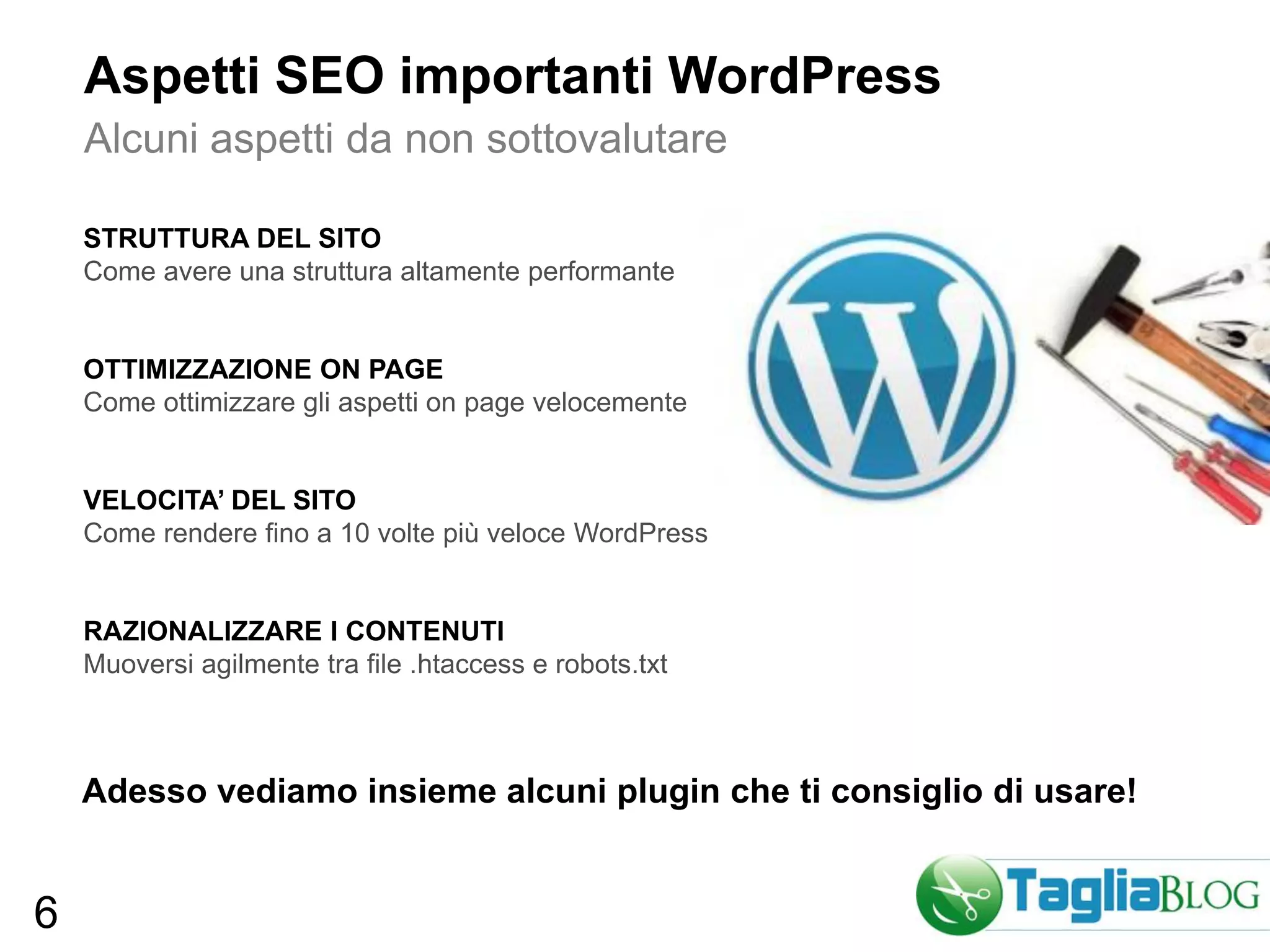 Aspetti SEO importanti WordPress
    Alcuni aspetti da non sottovalutare

    STRUTTURA DEL SITO
    Come avere una struttura altamente performante


    OTTIMIZZAZIONE ON PAGE
    Come ottimizzare gli aspetti on page velocemente


    VELOCITA’ DEL SITO
    Come rendere fino a 10 volte più veloce WordPress


    RAZIONALIZZARE I CONTENUTI
    Muoversi agilmente tra file .htaccess e robots.txt



    Adesso vediamo insieme alcuni plugin che ti consiglio di usare!


6
 