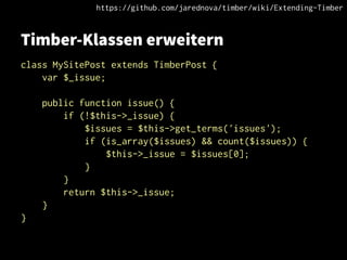 Timber-Klassen erweitern
class MySitePost extends TimberPost {
var $_issue;
public function issue() {
if (!$this->_issue) {
$issues = $this->get_terms('issues');
if (is_array($issues) && count($issues)) {
$this->_issue = $issues[0];
}
}
return $this->_issue;
}
}
https://github.com/jarednova/timber/wiki/Extending-Timber
 