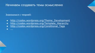 Начинаем создавать темы осмысленно
Знакомимся с теорией:
● http://codex.wordpress.org/Theme_Development
● http://codex.wordpress.org/Template_Hierarchy
● http://codex.wordpress.org/Conditional_Tags
● ...
 