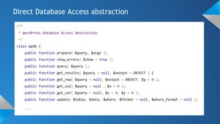 /**
* WordPress Database Access Abstraction
*/
class wpdb {
public function prepare( $query, $args );
public function show_errors( $show = true );
public function query( $query );
public function get_results( $query = null, $output = OBJECT ) {
public function get_row( $query = null, $output = OBJECT, $y = 0 );
public function get_col( $query = null , $x = 0 );
public function get_var( $query = null, $x = 0, $y = 0 );
public function update( $table, $data, $where, $format = null, $where_format = null );
...
Direct Database Access abstraction
 