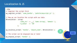 Localization & JS
<?php
// Register the script first
wp_register_script( 'some_handle', 'path/to/myscript.js' );
// Now we can localize the script with our data
$translation = array(
'some_str' => __( 'Some string', 'domain' ),
'a_value' => '10'
);
wp_localize_script( 'handle', 'object_name', $translation );
// The script can be enqueued now or later
wp_enqueue_script( 'handle' );
 