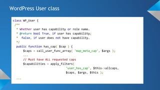 class WP_User {
/**
* Whether user has capability or role name.
* @return bool True, if user has capability;
* false, if user does not have capability.
*/
public function has_cap( $cap ) {
$caps = call_user_func_array( 'map_meta_cap', $args );
...
// Must have ALL requested caps
$capabilities = apply_filters(
'user_has_cap', $this->allcaps,
$caps, $args, $this );
...
WordPress User class
 