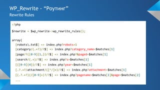 WP_Rewrite - “Роутинг”
Rewrite Rules
<?php
$rewrite = $wp_rewrite->wp_rewrite_rules();
array(
[robots.txt$] => index.php?robots=1
[category/(.+?)/?$] => index.php?category_name=$matches[1]
[page/?([0-9]{1,})/?$] => index.php?&paged=$matches[1]
[search/(.+)/?$] => index.php?s=$matches[1]
[([0-9]{4})/?$] => index.php?year=$matches[1]
[.?.+?/attachment/([^/]+)/?$] => index.php?attachment=$matches[1]
[(.?.+?)(/[0-9]+)?/?$] => index.php?pagename=$matches[1]&page=$matches[2]
...
 
