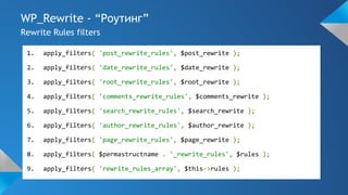 WP_Rewrite - “Роутинг”
Rewrite Rules filters
1. apply_filters( 'post_rewrite_rules', $post_rewrite );
2. apply_filters( 'date_rewrite_rules', $date_rewrite );
3. apply_filters( 'root_rewrite_rules', $root_rewrite );
4. apply_filters( 'comments_rewrite_rules', $comments_rewrite );
5. apply_filters( 'search_rewrite_rules', $search_rewrite );
6. apply_filters( 'author_rewrite_rules', $author_rewrite );
7. apply_filters( 'page_rewrite_rules', $page_rewrite );
8. apply_filters( $permastructname . '_rewrite_rules', $rules );
9. apply_filters( 'rewrite_rules_array', $this->rules );
 